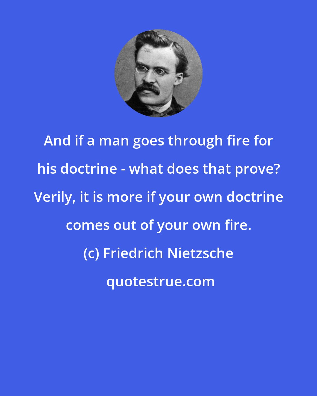 Friedrich Nietzsche: And if a man goes through fire for his doctrine - what does that prove? Verily, it is more if your own doctrine comes out of your own fire.