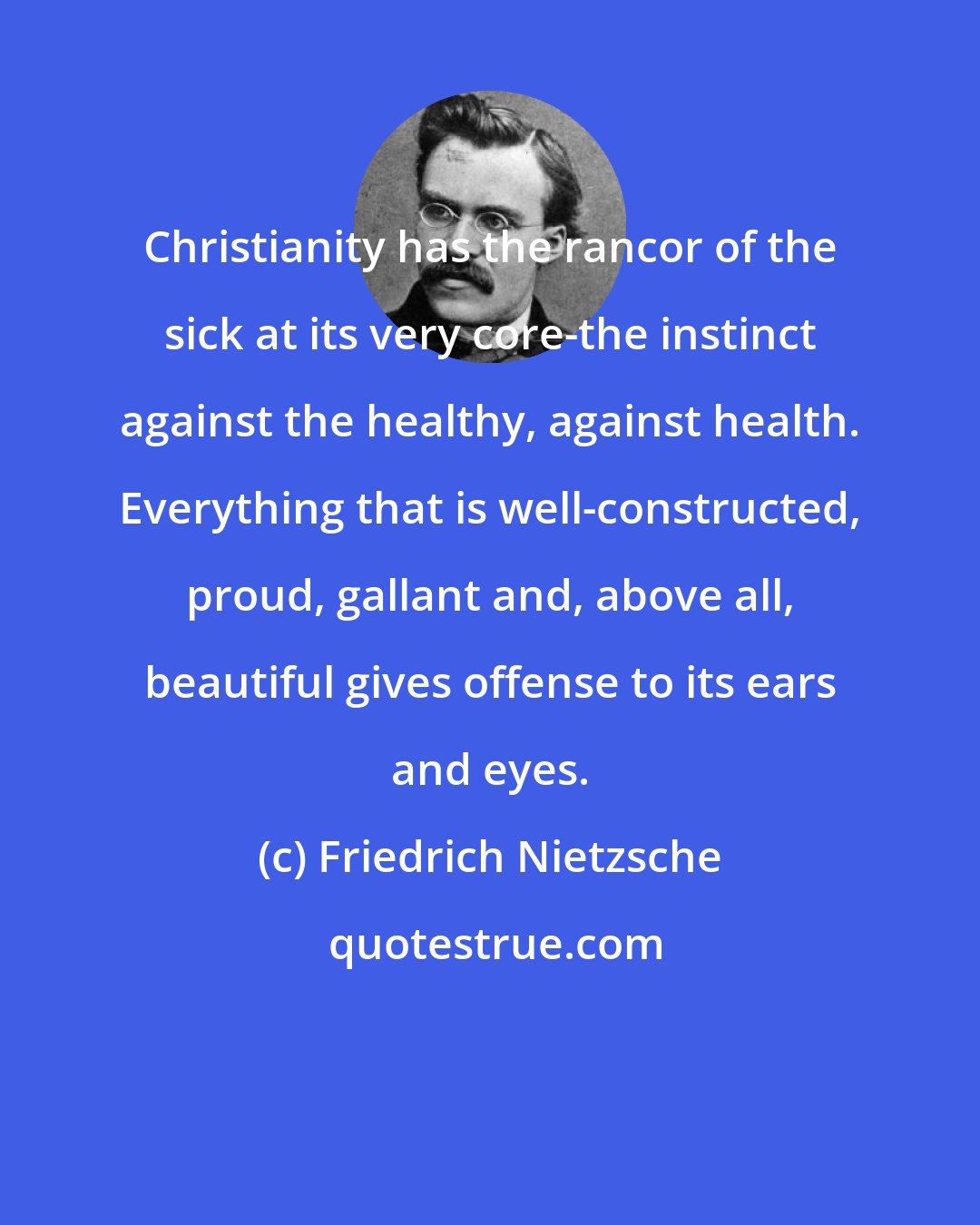 Friedrich Nietzsche: Christianity has the rancor of the sick at its very core-the instinct against the healthy, against health. Everything that is well-constructed, proud, gallant and, above all, beautiful gives offense to its ears and eyes.