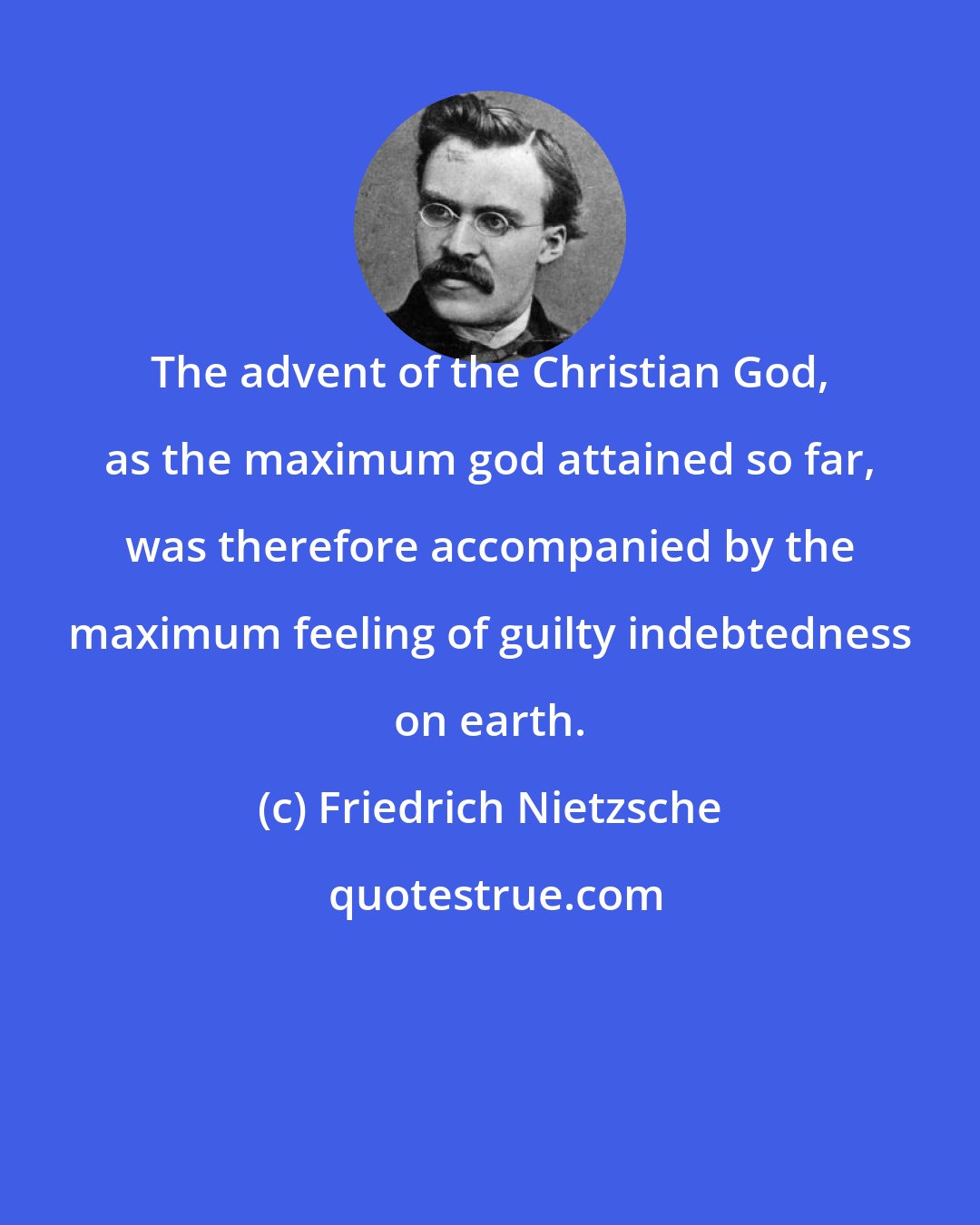 Friedrich Nietzsche: The advent of the Christian God, as the maximum god attained so far, was therefore accompanied by the maximum feeling of guilty indebtedness on earth.