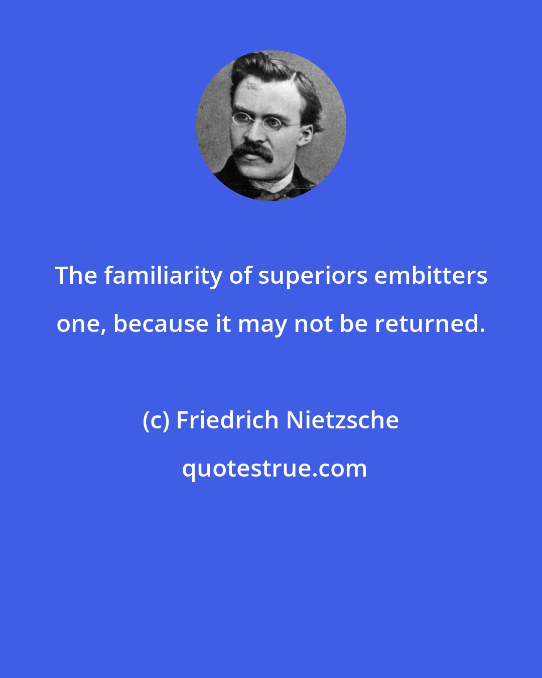 Friedrich Nietzsche: The familiarity of superiors embitters one, because it may not be returned.