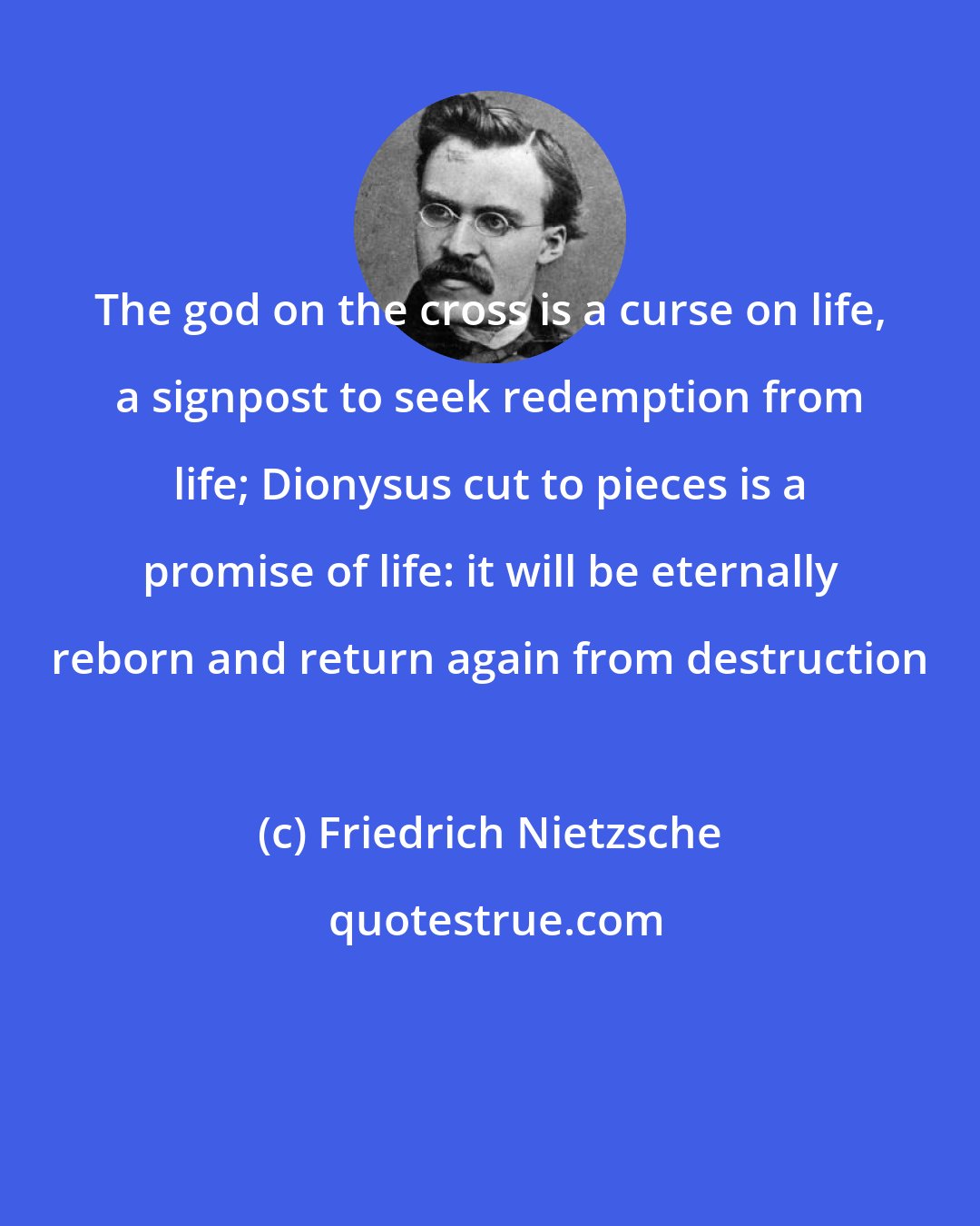 Friedrich Nietzsche: The god on the cross is a curse on life, a signpost to seek redemption from life; Dionysus cut to pieces is a promise of life: it will be eternally reborn and return again from destruction