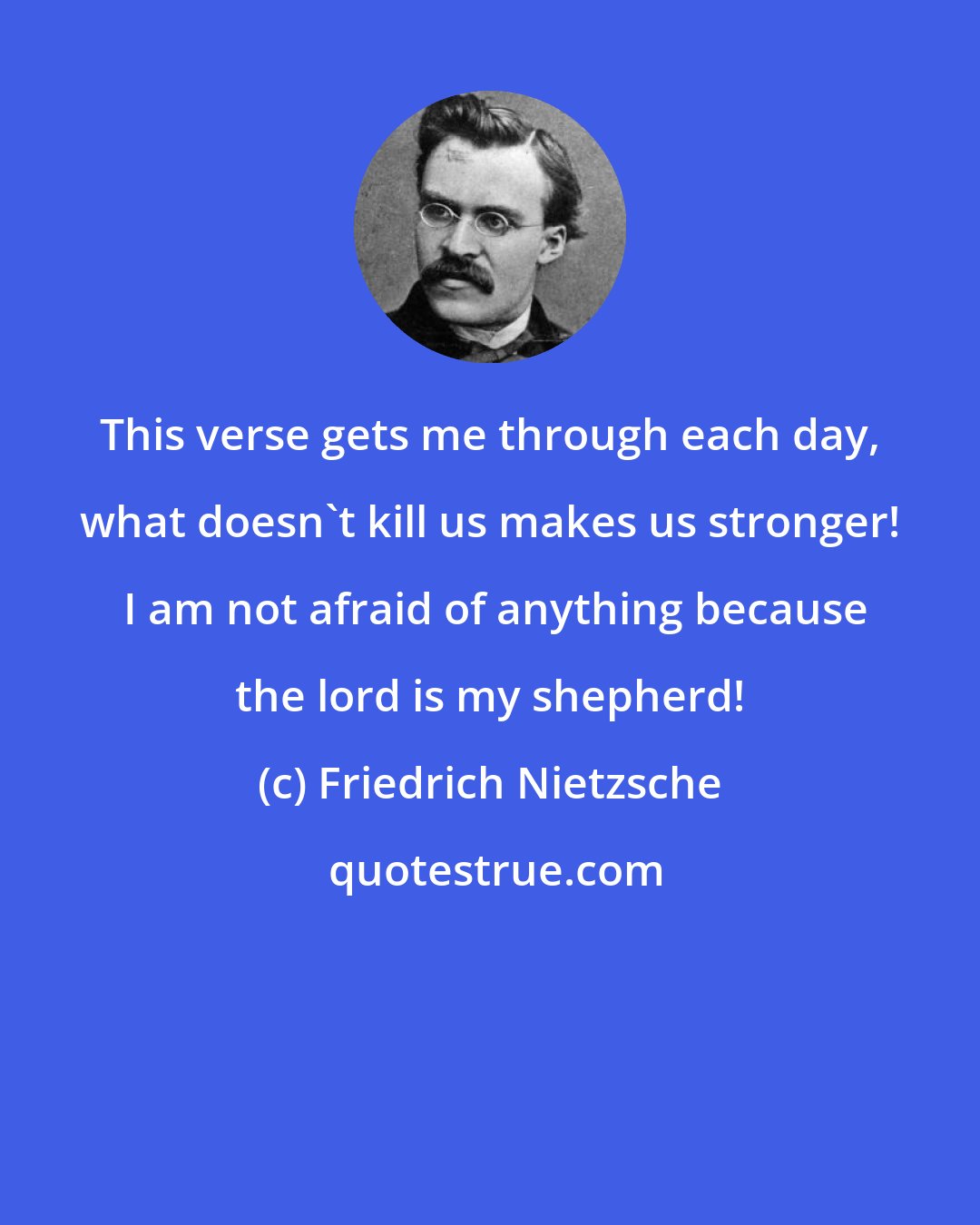 Friedrich Nietzsche: This verse gets me through each day, what doesn't kill us makes us stronger!  I am not afraid of anything because the lord is my shepherd!