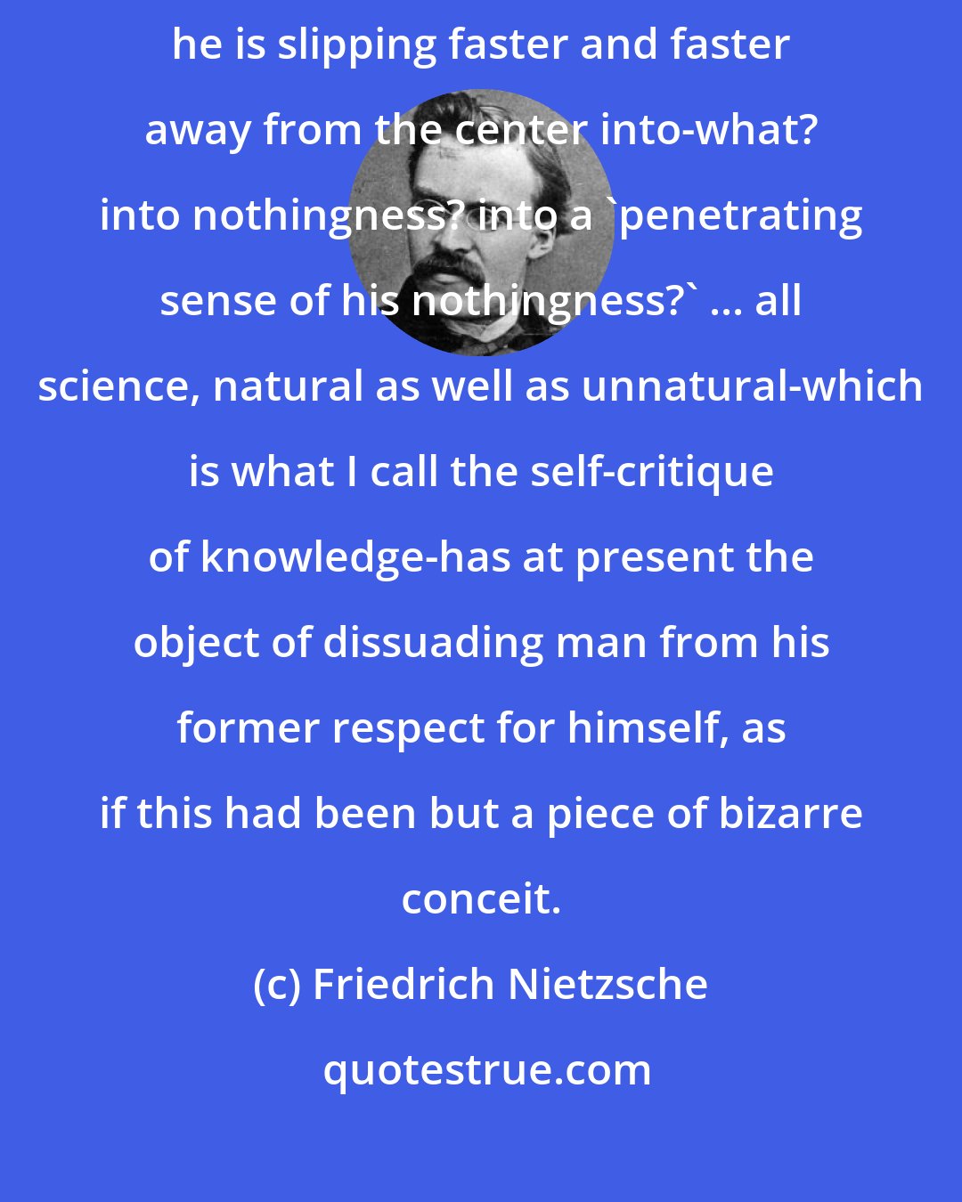 Friedrich Nietzsche: Since Copernicus, man seems to have got himself on an inclined plane-now he is slipping faster and faster away from the center into-what? into nothingness? into a 'penetrating sense of his nothingness?' ... all science, natural as well as unnatural-which is what I call the self-critique of knowledge-has at present the object of dissuading man from his former respect for himself, as if this had been but a piece of bizarre conceit.