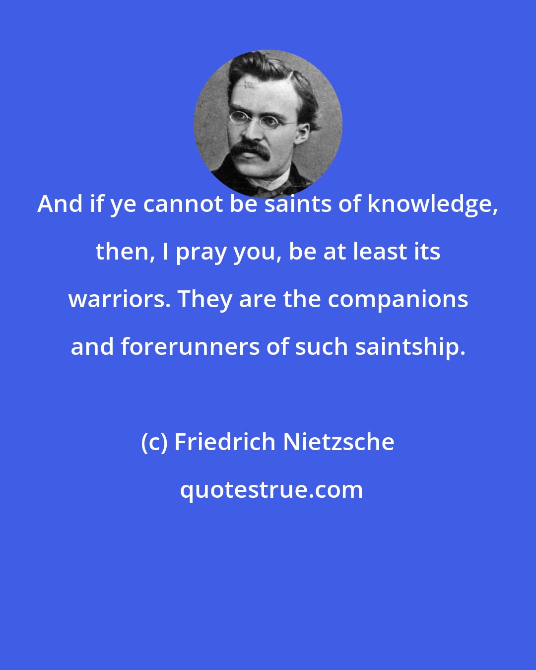 Friedrich Nietzsche: And if ye cannot be saints of knowledge, then, I pray you, be at least its warriors. They are the companions and forerunners of such saintship.