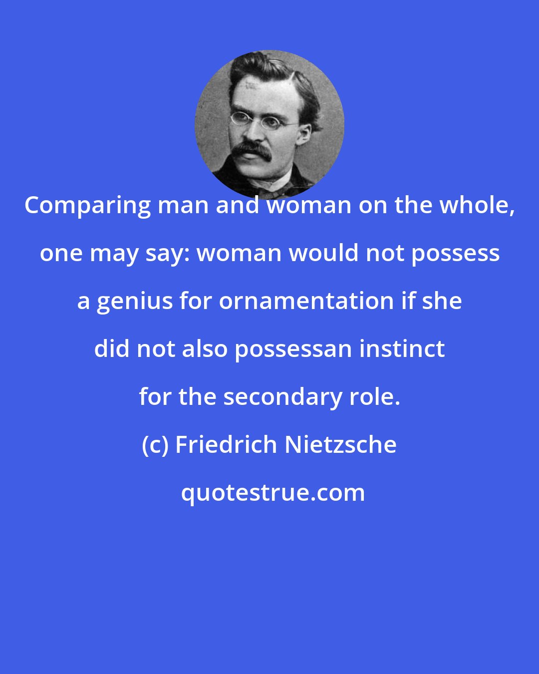 Friedrich Nietzsche: Comparing man and woman on the whole, one may say: woman would not possess a genius for ornamentation if she did not also possessan instinct for the secondary role.