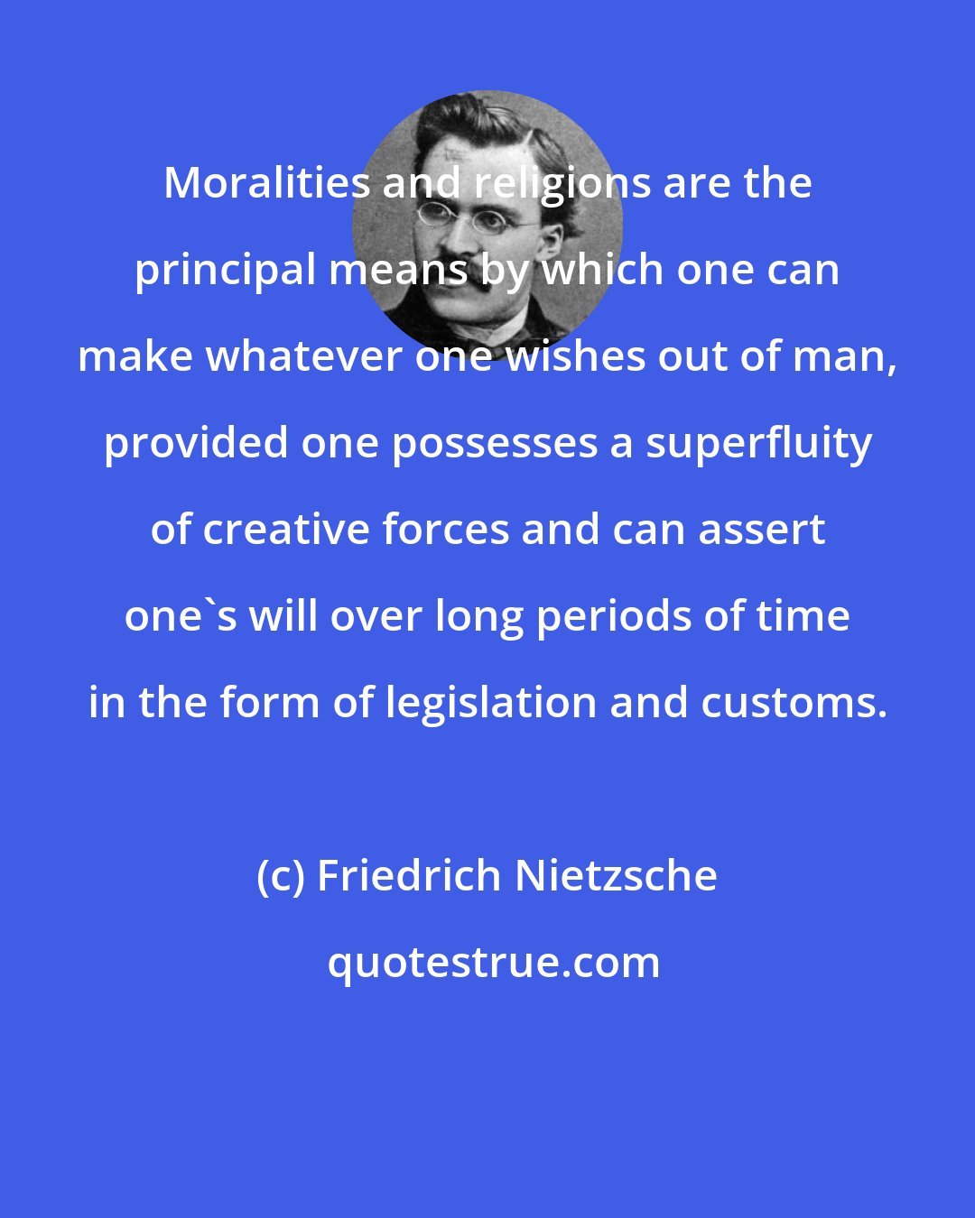 Friedrich Nietzsche: Moralities and religions are the principal means by which one can make whatever one wishes out of man, provided one possesses a superfluity of creative forces and can assert one's will over long periods of time in the form of legislation and customs.