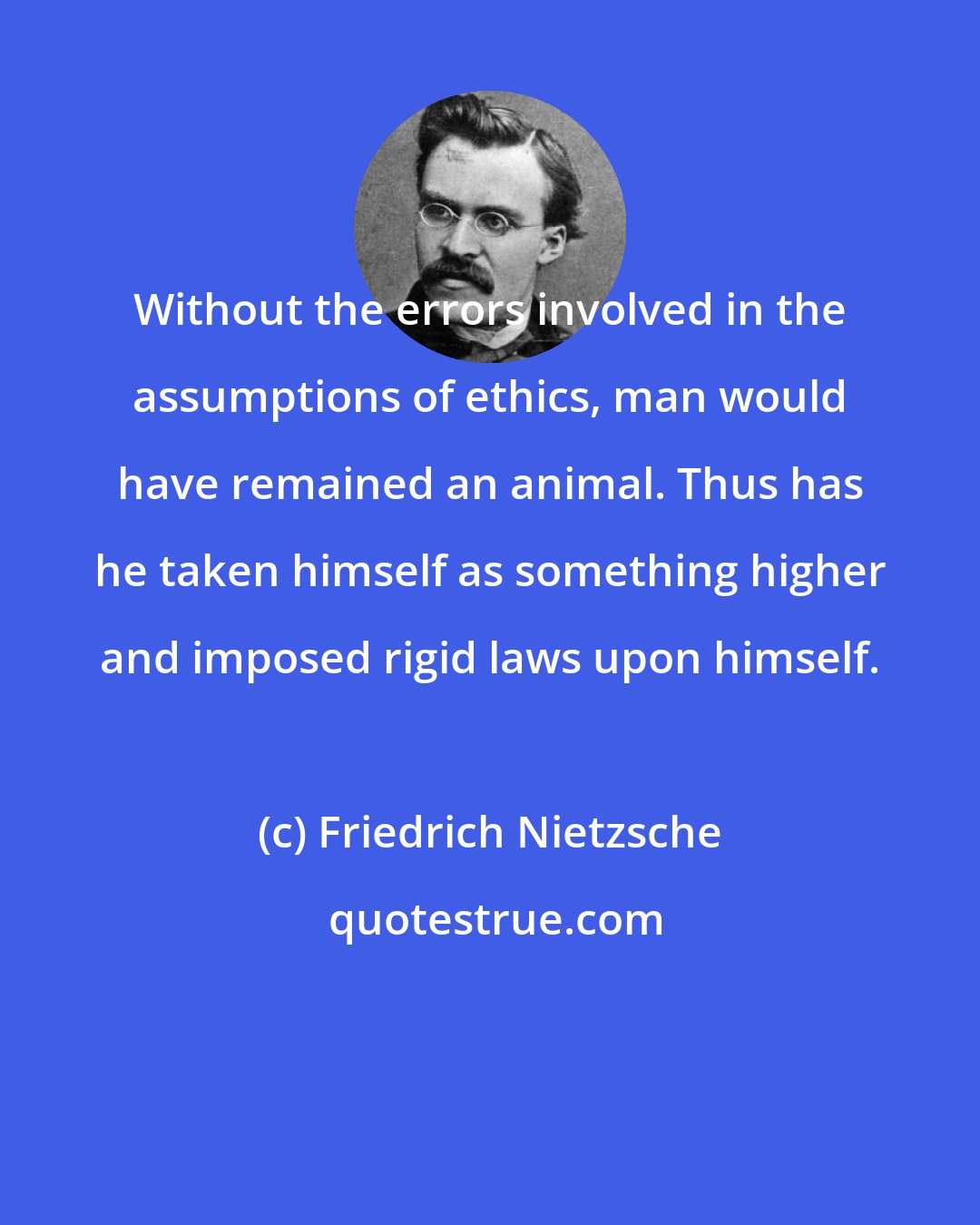 Friedrich Nietzsche: Without the errors involved in the assumptions of ethics, man would have remained an animal. Thus has he taken himself as something higher and imposed rigid laws upon himself.