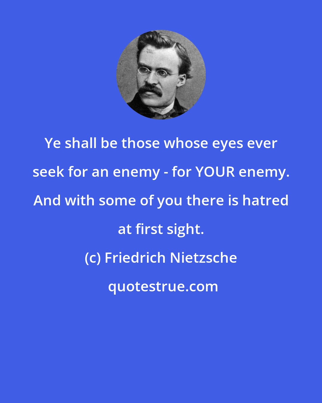 Friedrich Nietzsche: Ye shall be those whose eyes ever seek for an enemy - for YOUR enemy. And with some of you there is hatred at first sight.