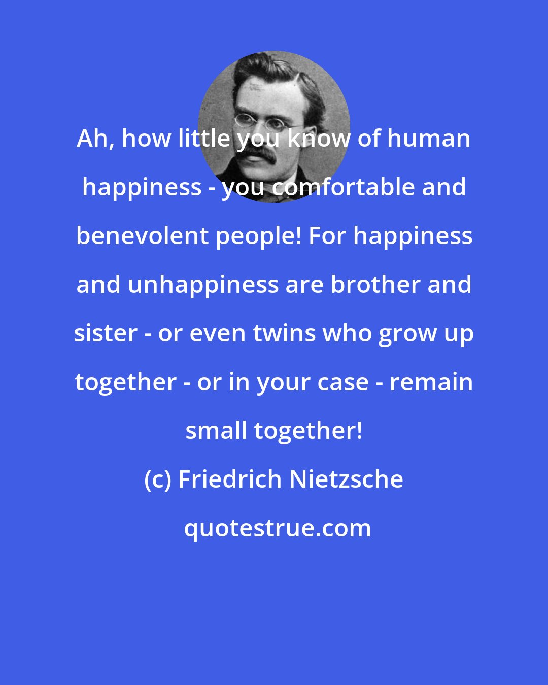 Friedrich Nietzsche: Ah, how little you know of human happiness - you comfortable and benevolent people! For happiness and unhappiness are brother and sister - or even twins who grow up together - or in your case - remain small together!