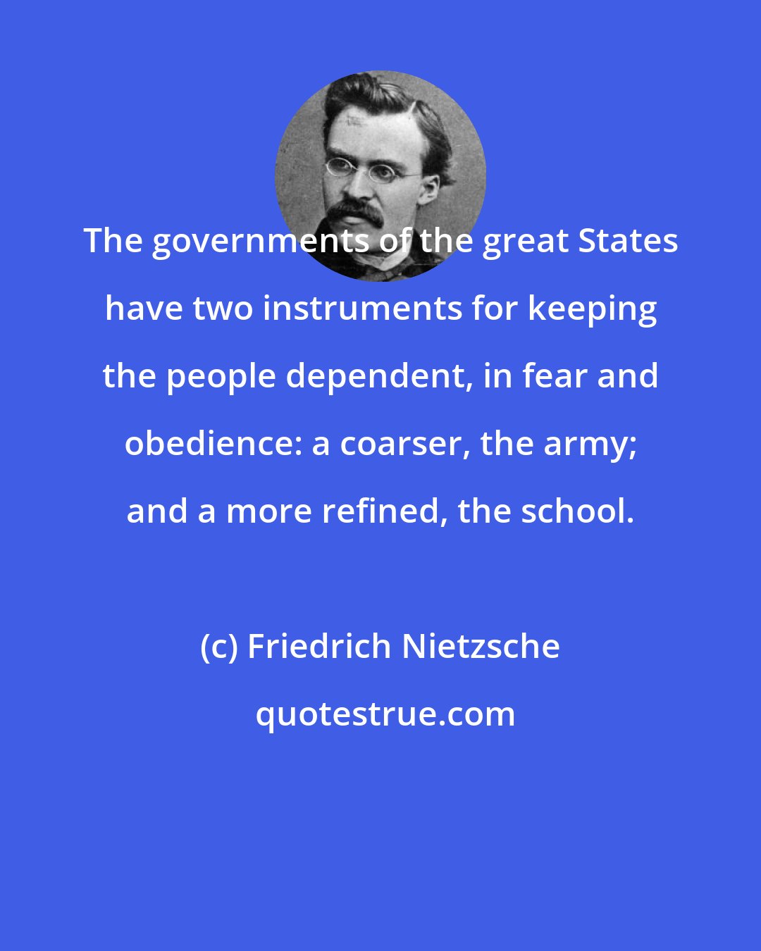 Friedrich Nietzsche: The governments of the great States have two instruments for keeping the people dependent, in fear and obedience: a coarser, the army; and a more refined, the school.