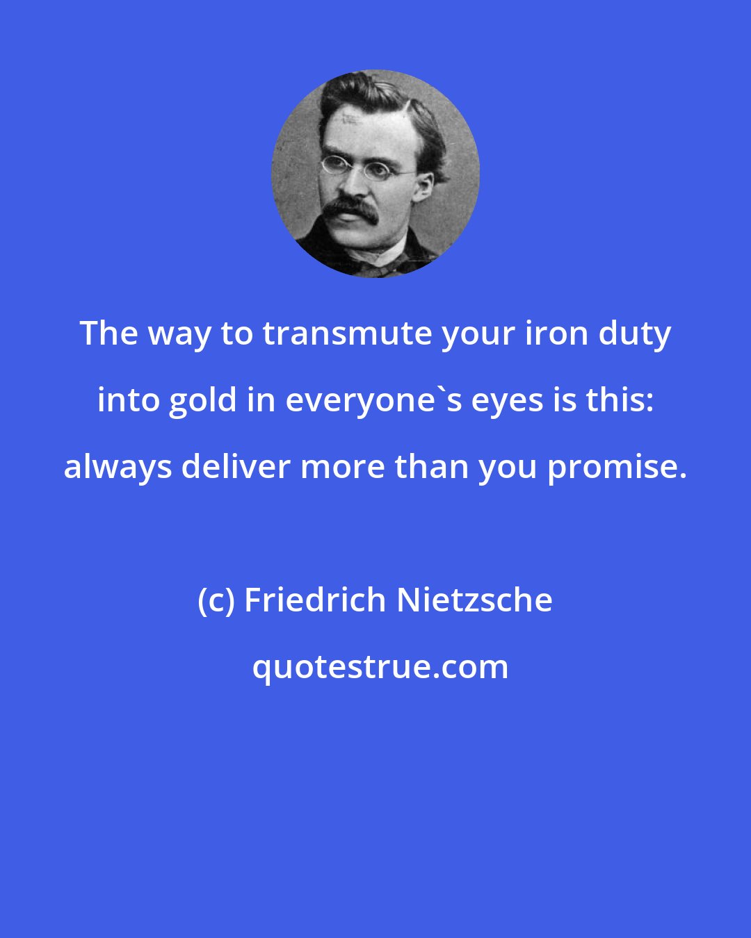 Friedrich Nietzsche: The way to transmute your iron duty into gold in everyone's eyes is this: always deliver more than you promise.