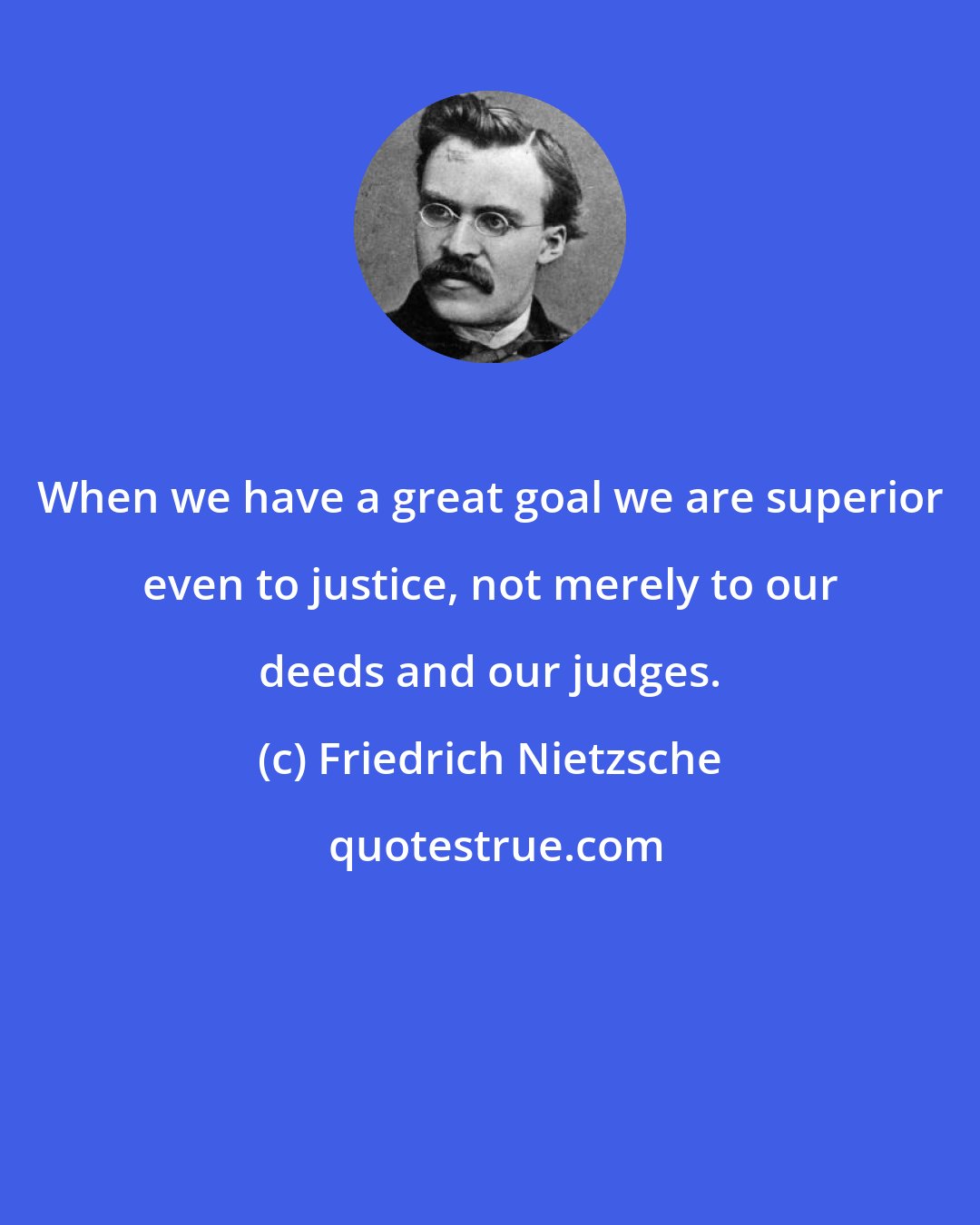 Friedrich Nietzsche: When we have a great goal we are superior even to justice, not merely to our deeds and our judges.