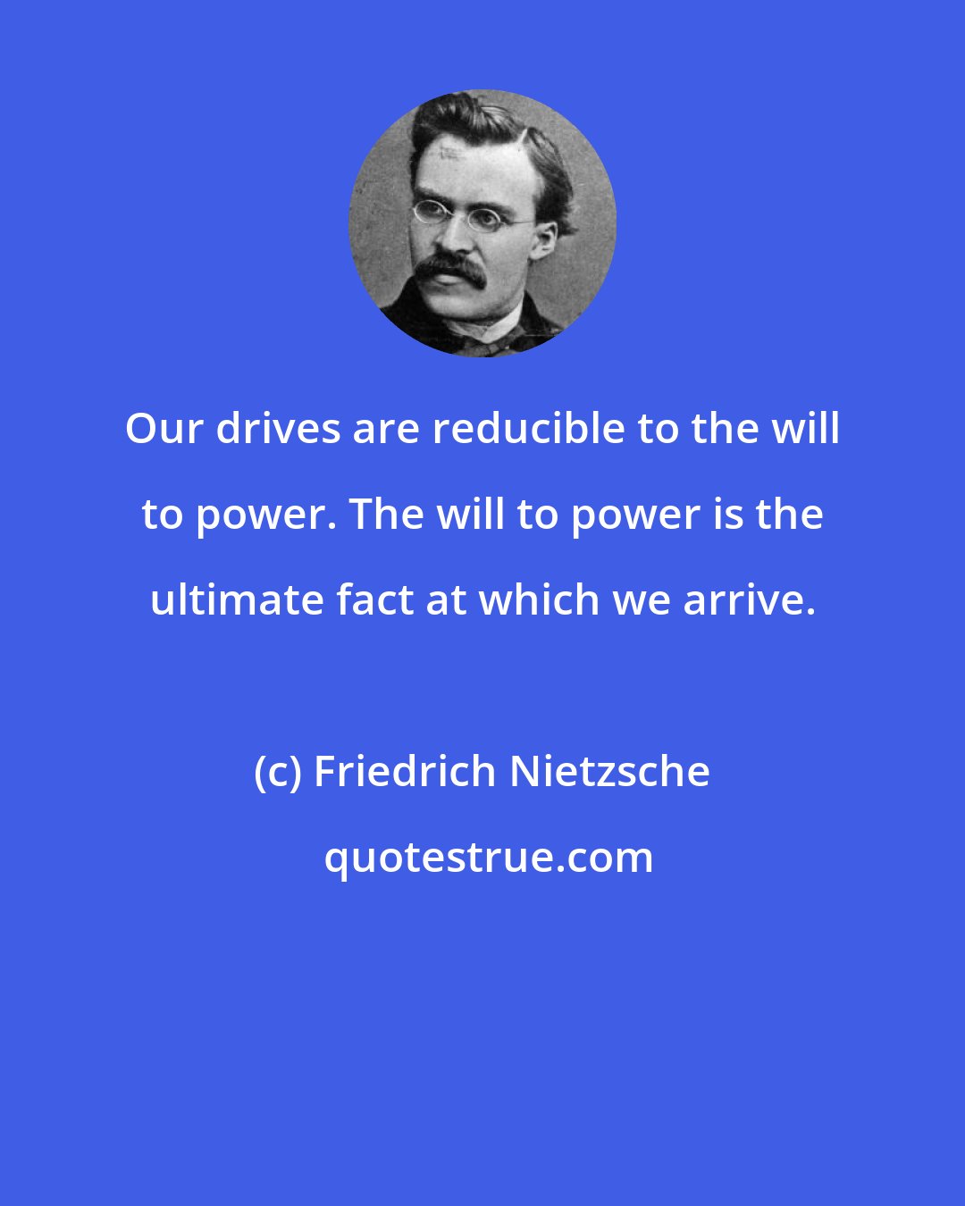 Friedrich Nietzsche: Our drives are reducible to the will to power. The will to power is the ultimate fact at which we arrive.