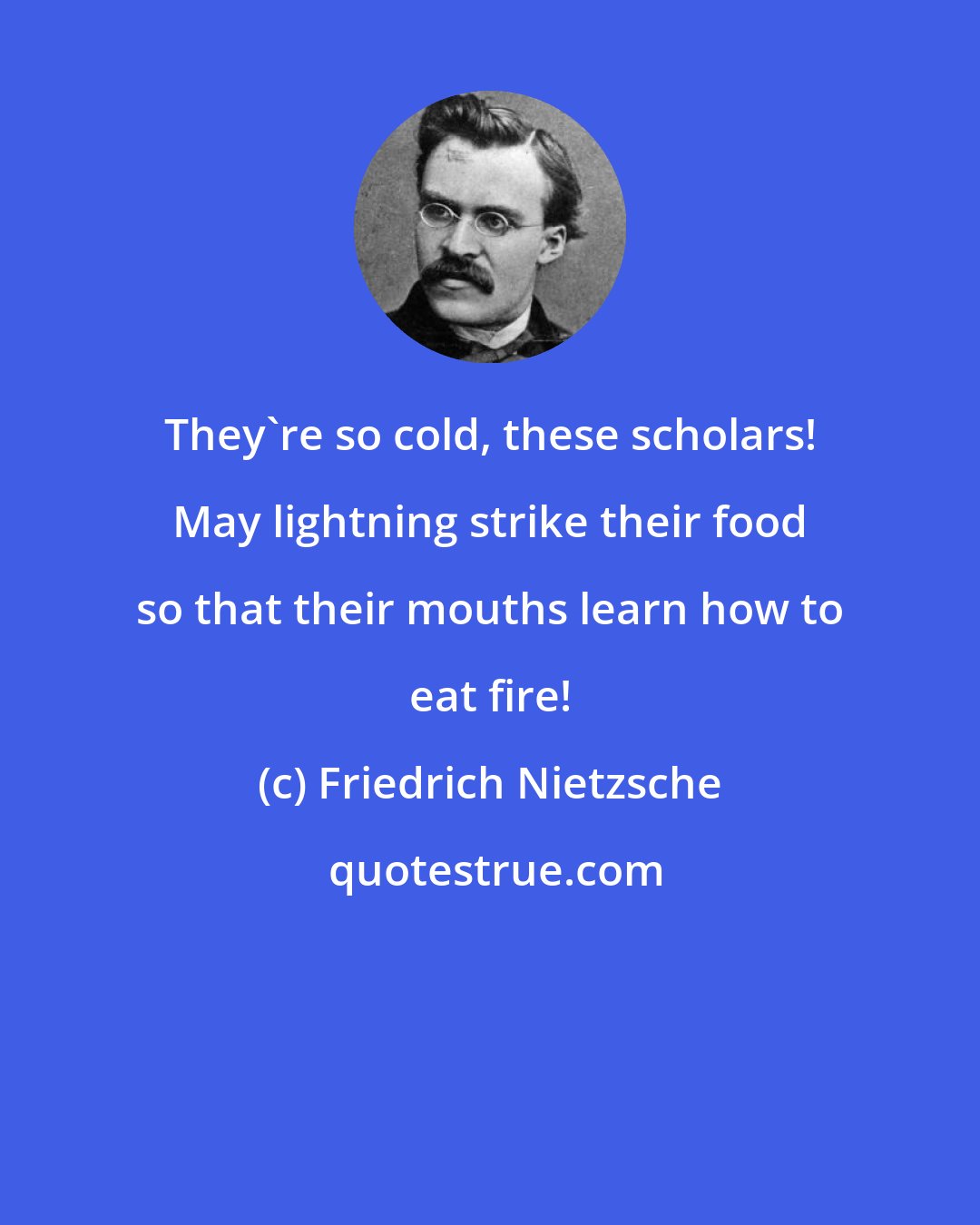 Friedrich Nietzsche: They're so cold, these scholars! May lightning strike their food so that their mouths learn how to eat fire!