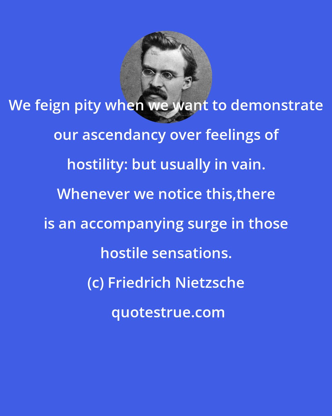 Friedrich Nietzsche: We feign pity when we want to demonstrate our ascendancy over feelings of hostility: but usually in vain. Whenever we notice this,there is an accompanying surge in those hostile sensations.