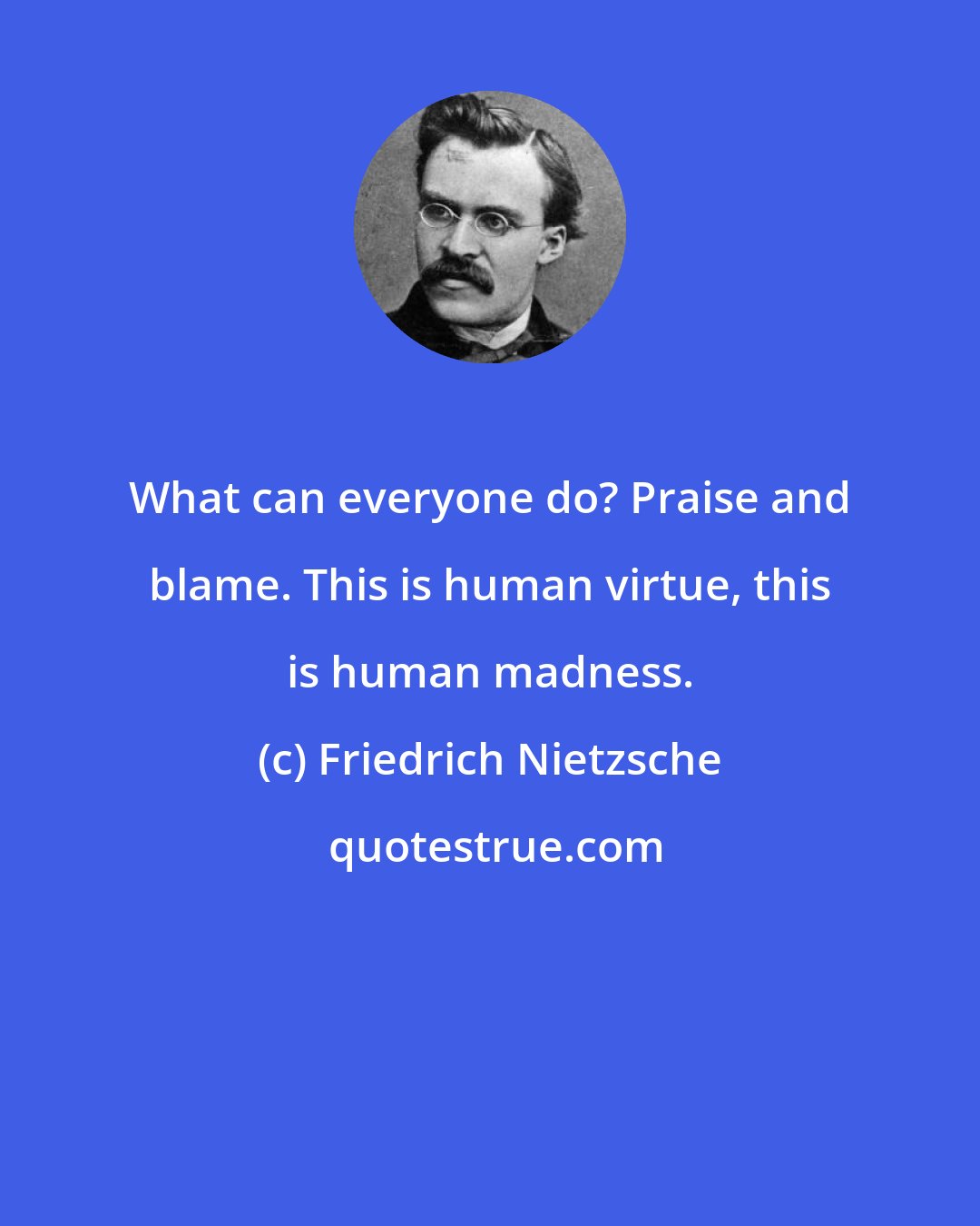 Friedrich Nietzsche: What can everyone do? Praise and blame. This is human virtue, this is human madness.