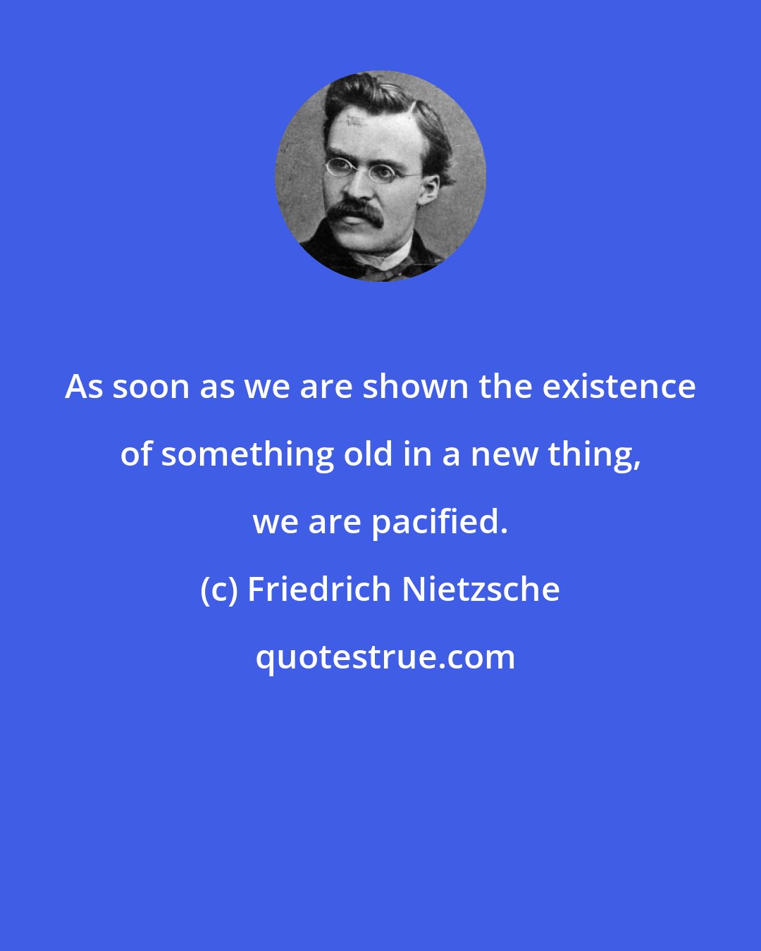 Friedrich Nietzsche: As soon as we are shown the existence of something old in a new thing, we are pacified.