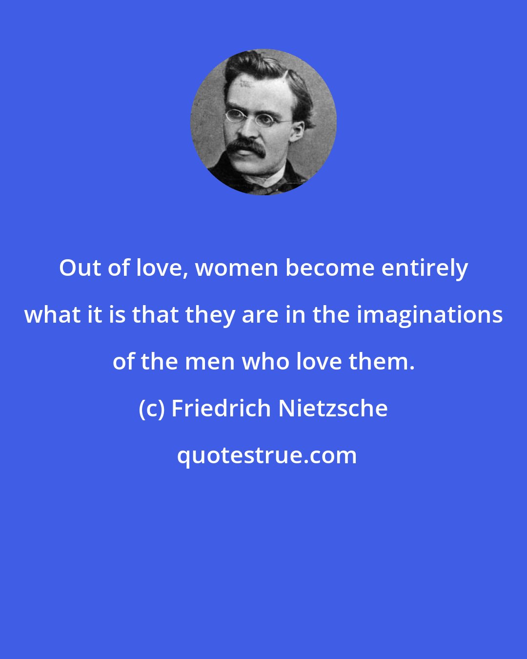 Friedrich Nietzsche: Out of love, women become entirely what it is that they are in the imaginations of the men who love them.