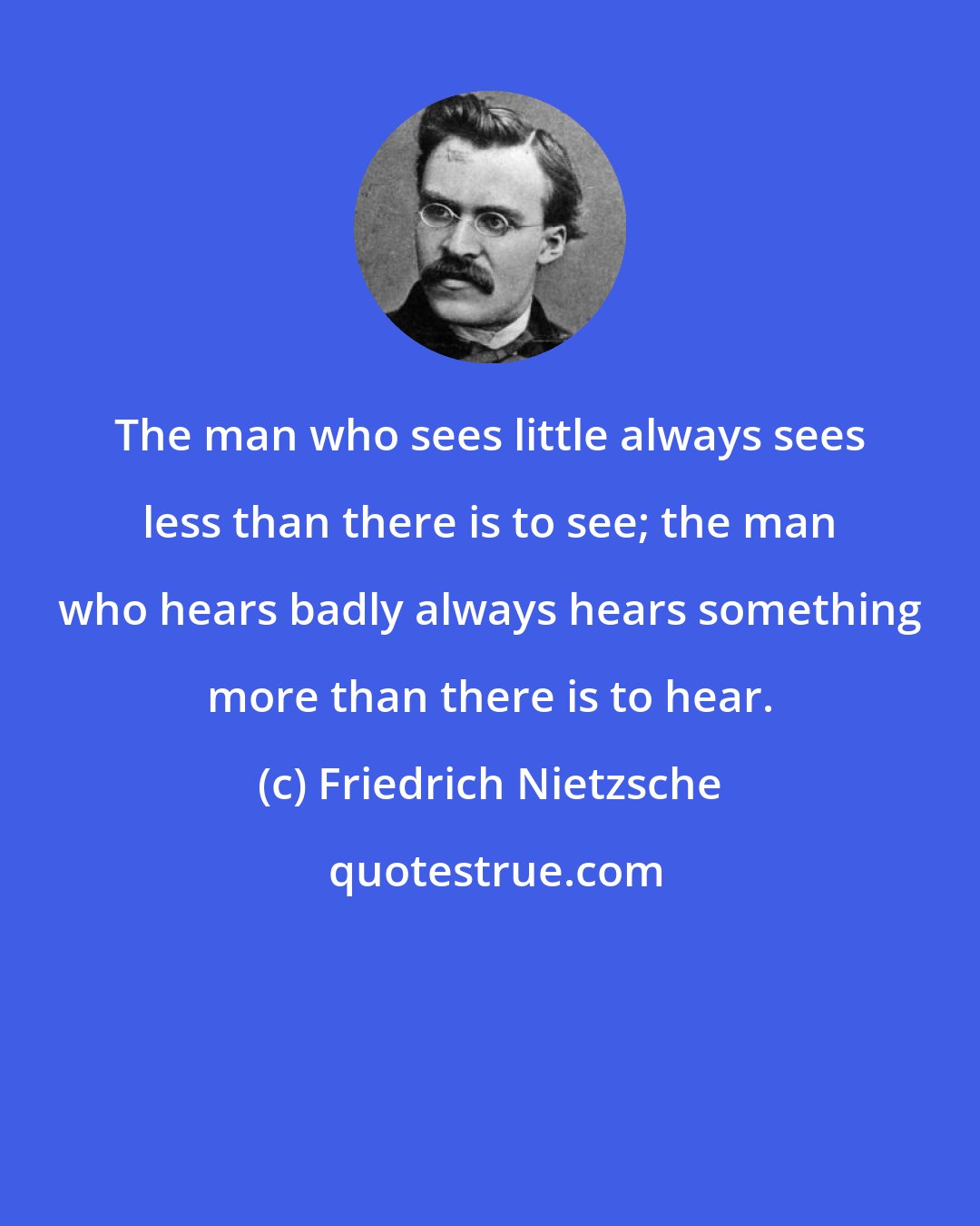 Friedrich Nietzsche: The man who sees little always sees less than there is to see; the man who hears badly always hears something more than there is to hear.