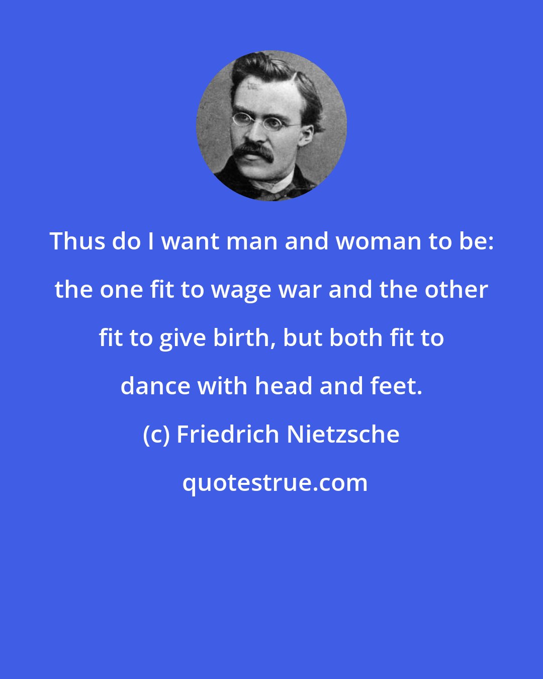 Friedrich Nietzsche: Thus do I want man and woman to be: the one fit to wage war and the other fit to give birth, but both fit to dance with head and feet.