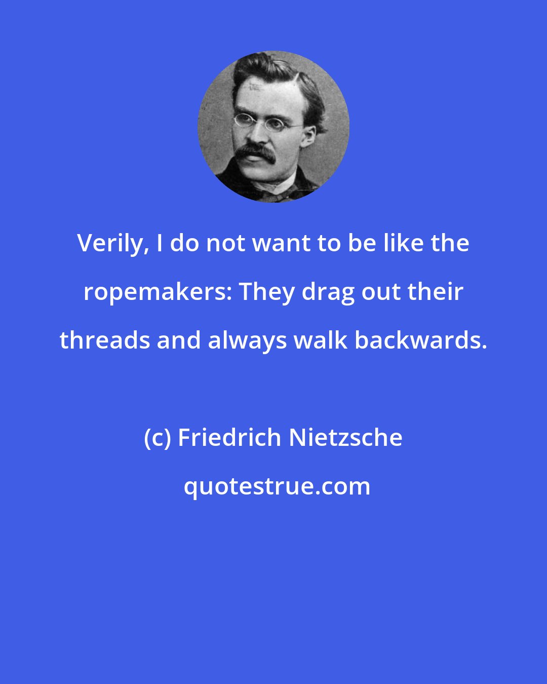 Friedrich Nietzsche: Verily, I do not want to be like the ropemakers: They drag out their threads and always walk backwards.