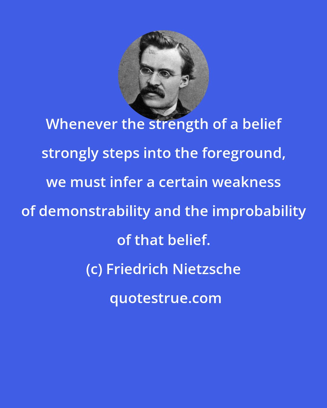 Friedrich Nietzsche: Whenever the strength of a belief strongly steps into the foreground, we must infer a certain weakness of demonstrability and the improbability of that belief.