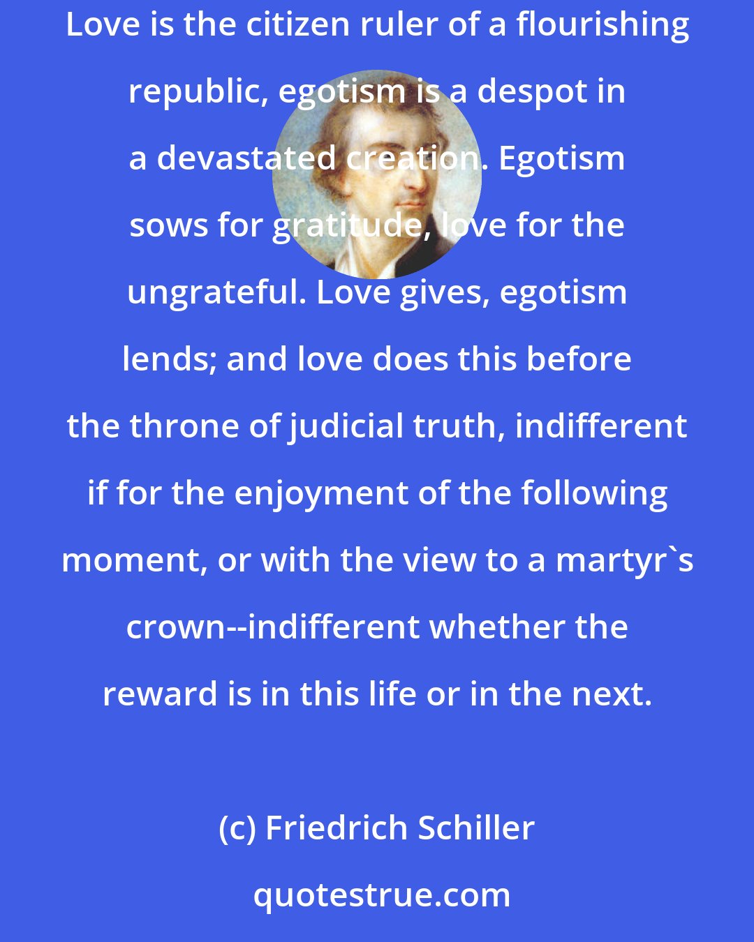 Friedrich Schiller: Egotism erects its center in itself; love places it out of itself in the axis of the universal whole. Love aims at unity, egotism at solitude. Love is the citizen ruler of a flourishing republic, egotism is a despot in a devastated creation. Egotism sows for gratitude, love for the ungrateful. Love gives, egotism lends; and love does this before the throne of judicial truth, indifferent if for the enjoyment of the following moment, or with the view to a martyr's crown--indifferent whether the reward is in this life or in the next.