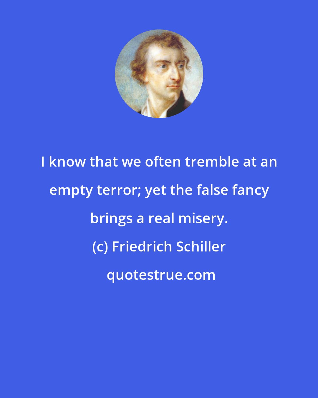 Friedrich Schiller: I know that we often tremble at an empty terror; yet the false fancy brings a real misery.