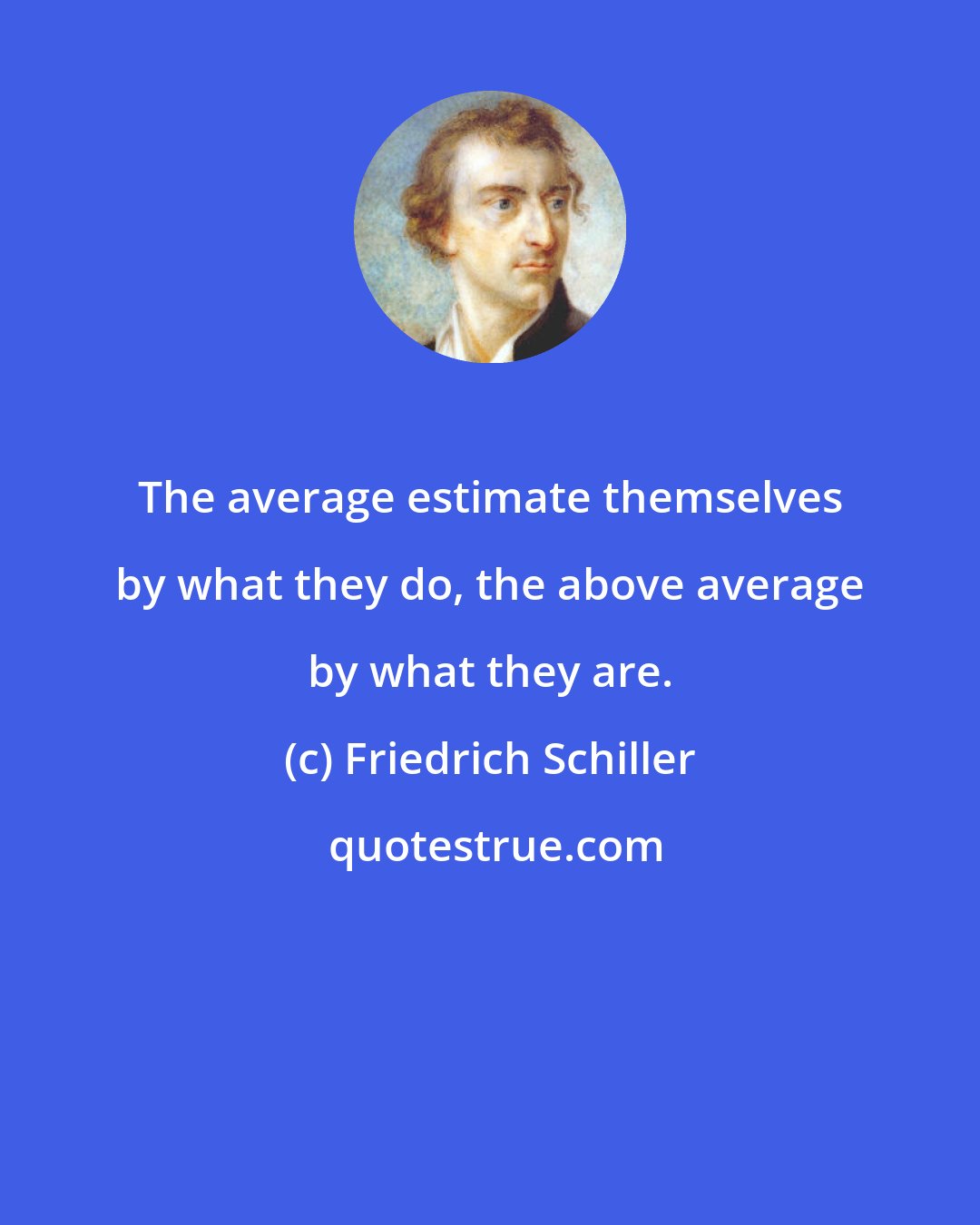 Friedrich Schiller: The average estimate themselves by what they do, the above average by what they are.