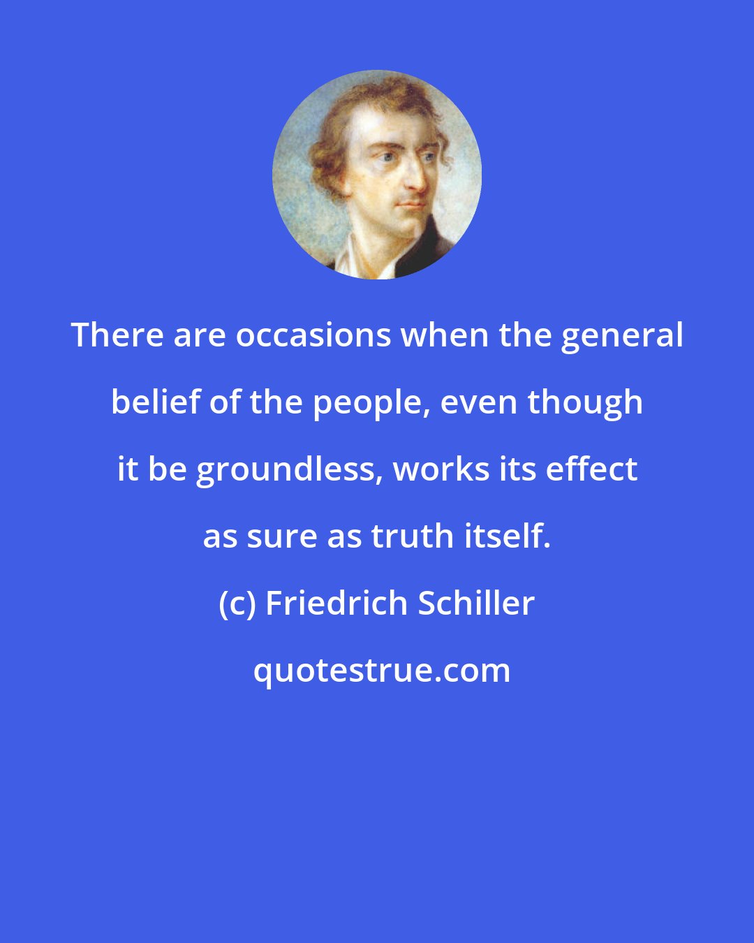 Friedrich Schiller: There are occasions when the general belief of the people, even though it be groundless, works its effect as sure as truth itself.