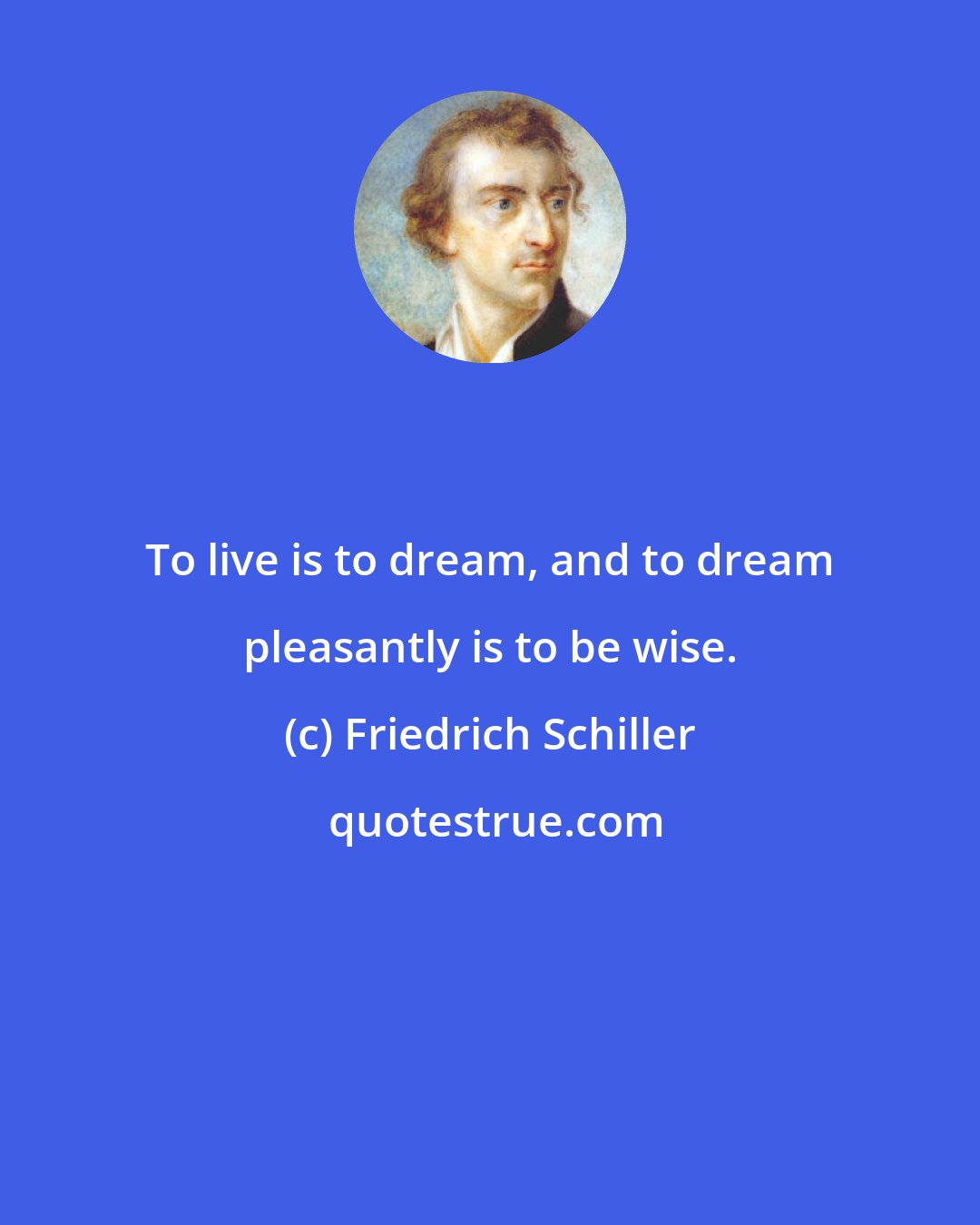 Friedrich Schiller: To live is to dream, and to dream pleasantly is to be wise.