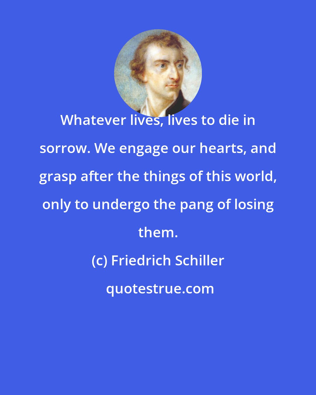 Friedrich Schiller: Whatever lives, lives to die in sorrow. We engage our hearts, and grasp after the things of this world, only to undergo the pang of losing them.