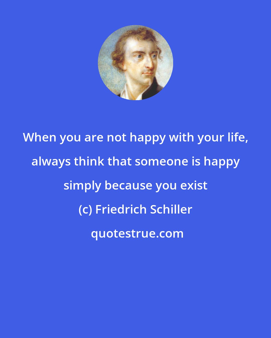 Friedrich Schiller: When you are not happy with your life, always think that someone is happy simply because you exist