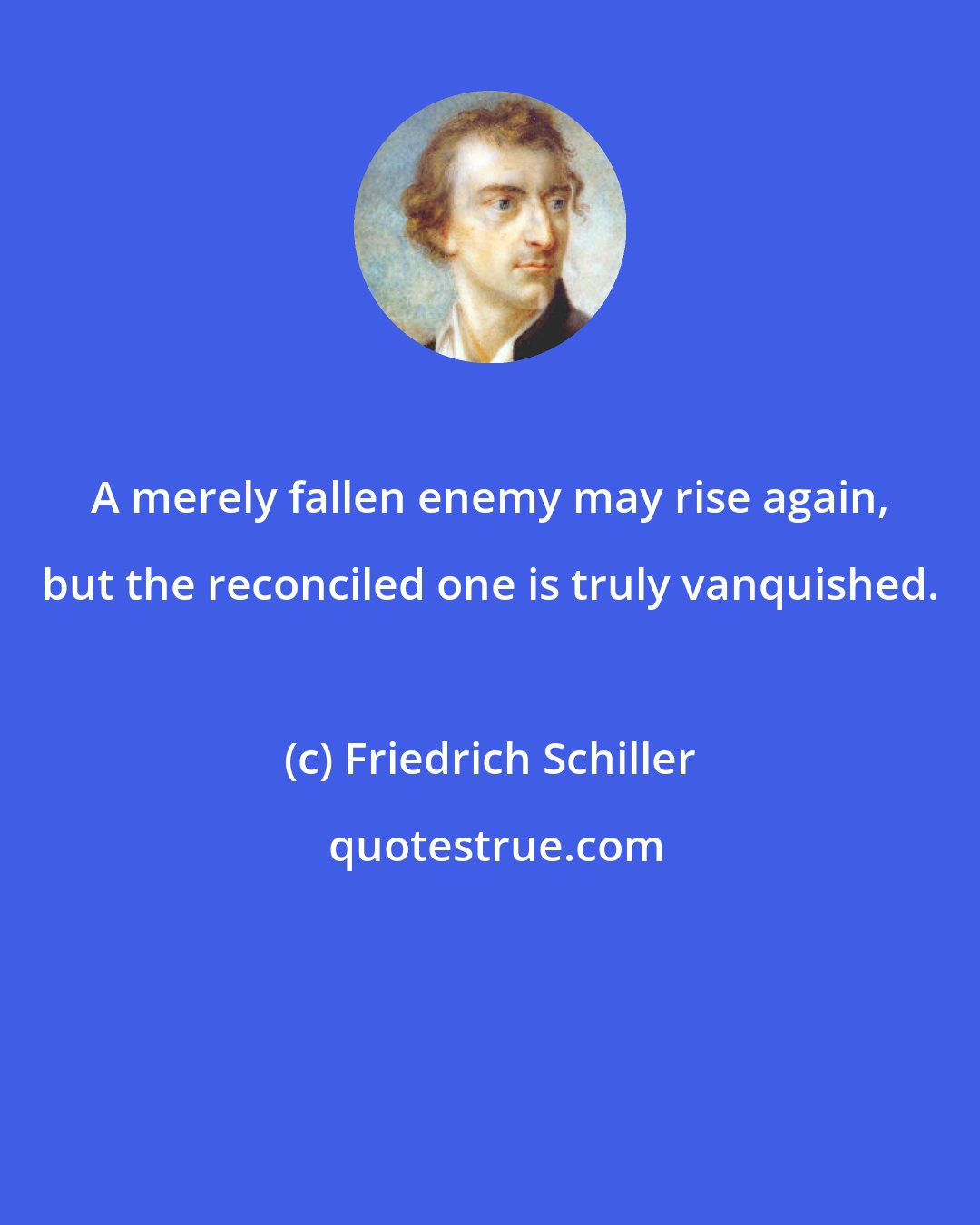 Friedrich Schiller: A merely fallen enemy may rise again, but the reconciled one is truly vanquished.