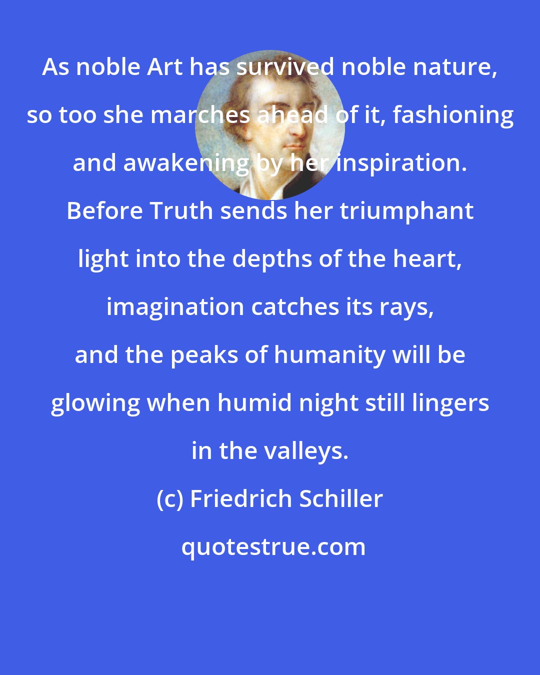 Friedrich Schiller: As noble Art has survived noble nature, so too she marches ahead of it, fashioning and awakening by her inspiration. Before Truth sends her triumphant light into the depths of the heart, imagination catches its rays, and the peaks of humanity will be glowing when humid night still lingers in the valleys.