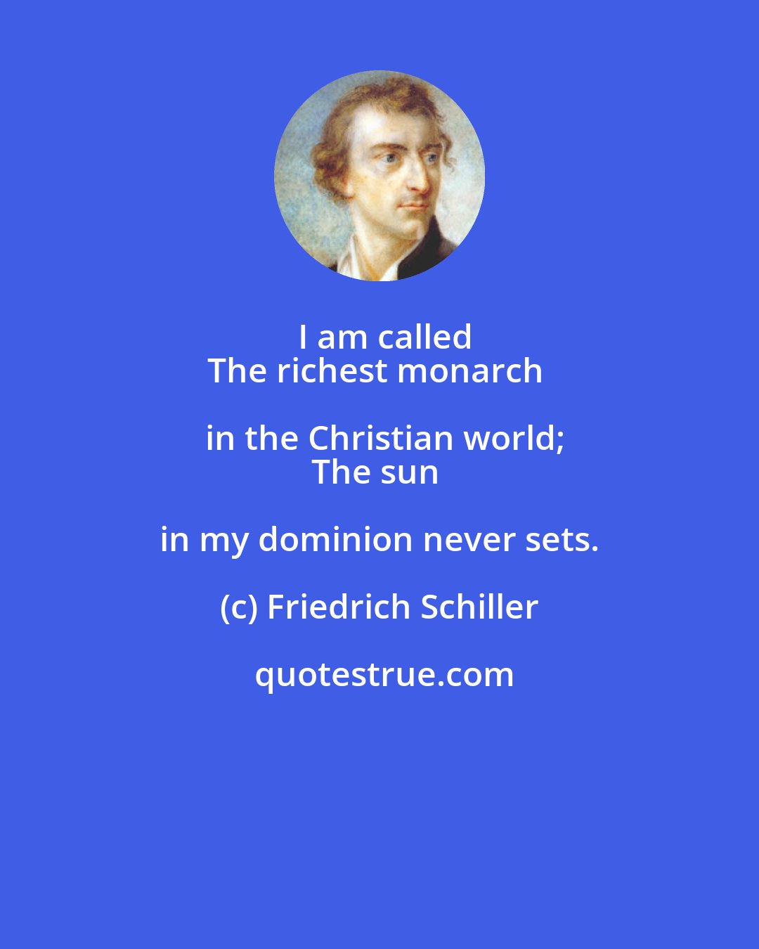 Friedrich Schiller: I am called
The richest monarch in the Christian world;
The sun in my dominion never sets.