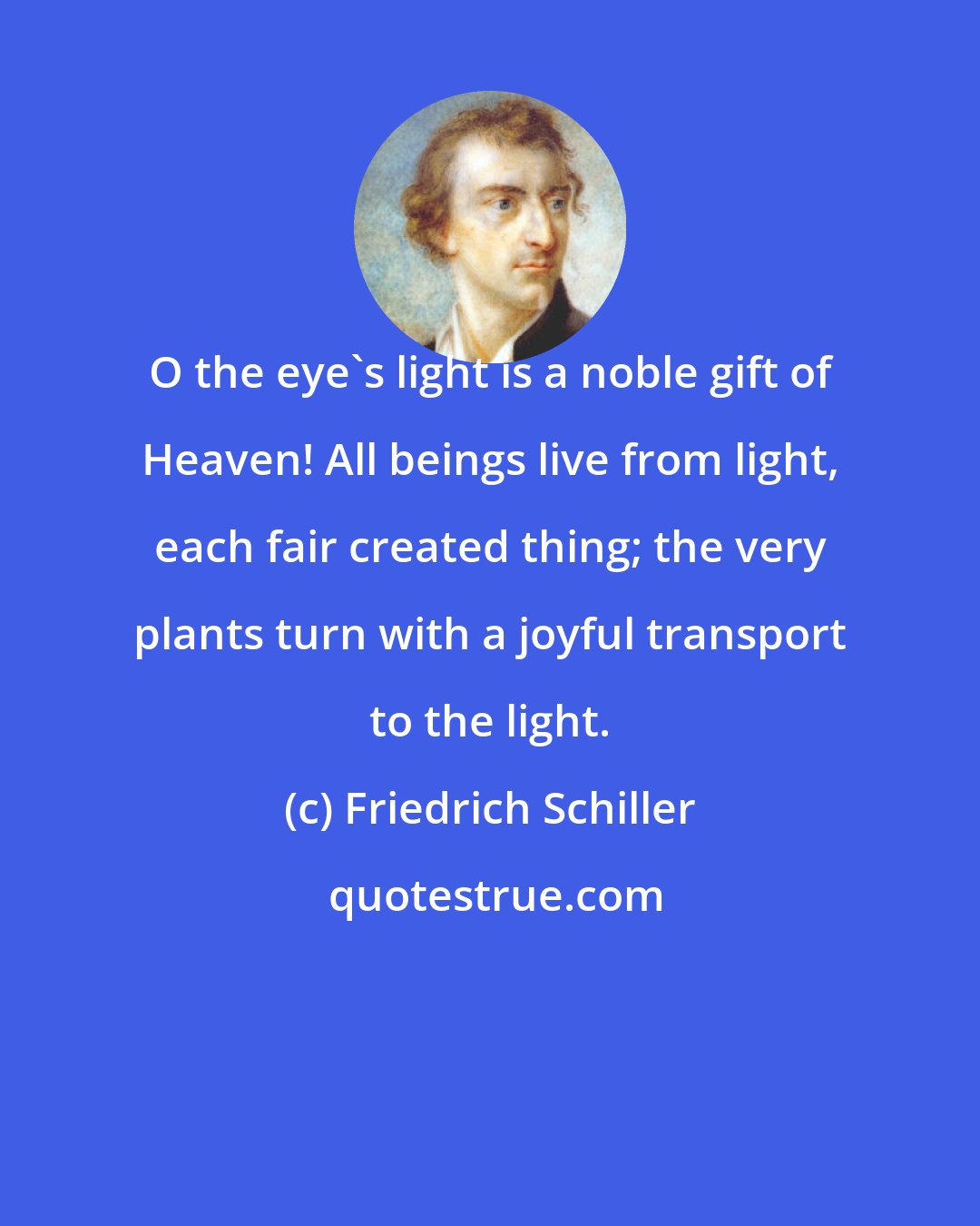 Friedrich Schiller: O the eye's light is a noble gift of Heaven! All beings live from light, each fair created thing; the very plants turn with a joyful transport to the light.