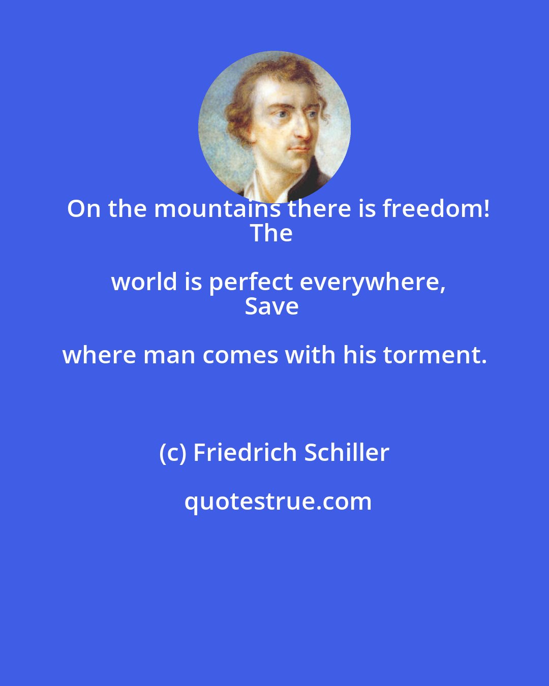 Friedrich Schiller: On the mountains there is freedom!
The world is perfect everywhere,
Save where man comes with his torment.