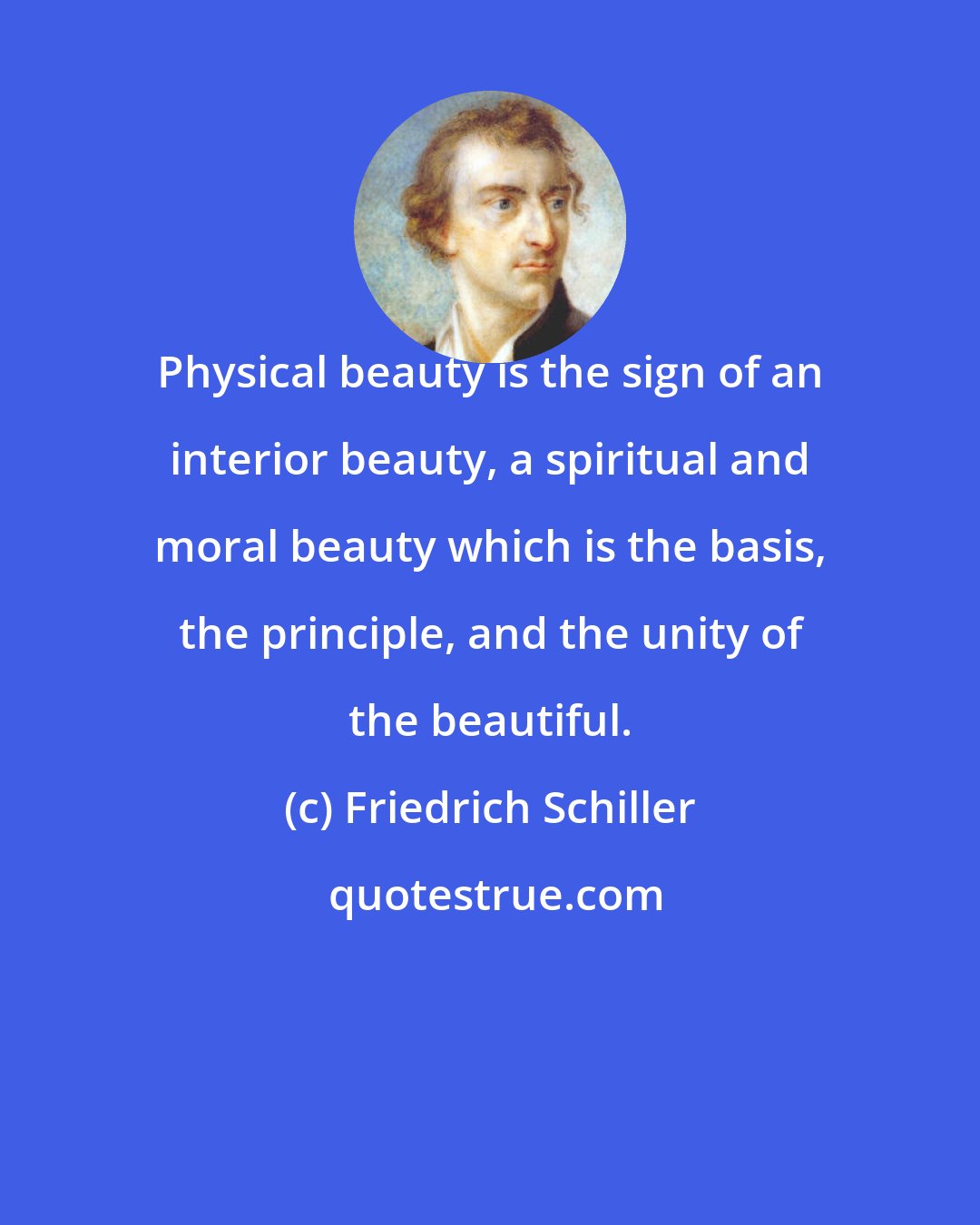 Friedrich Schiller: Physical beauty is the sign of an interior beauty, a spiritual and moral beauty which is the basis, the principle, and the unity of the beautiful.