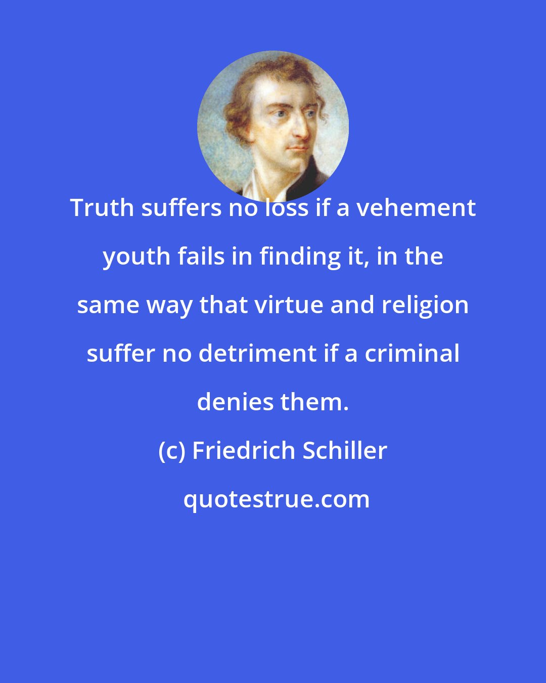 Friedrich Schiller: Truth suffers no loss if a vehement youth fails in finding it, in the same way that virtue and religion suffer no detriment if a criminal denies them.