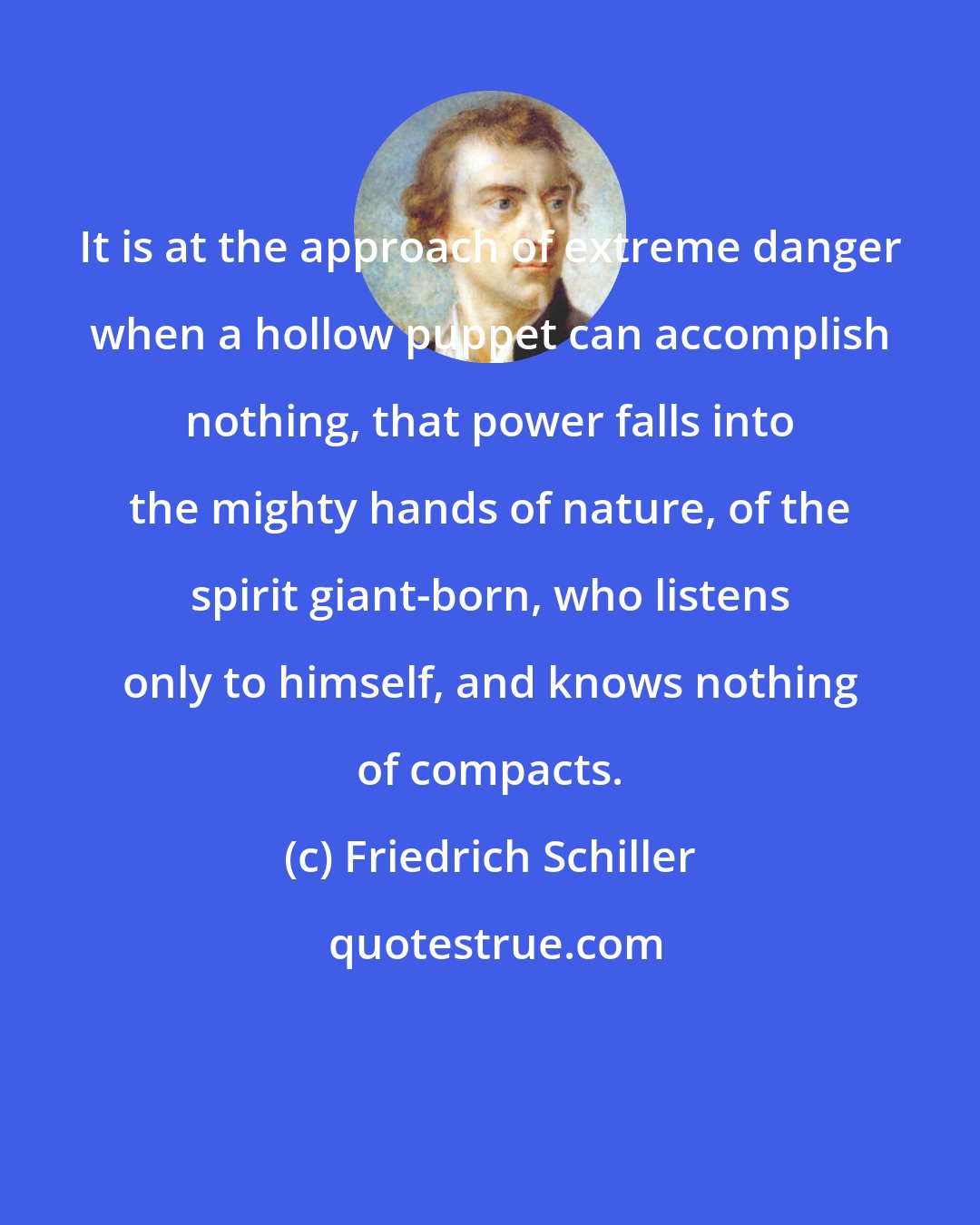 Friedrich Schiller: It is at the approach of extreme danger when a hollow puppet can accomplish nothing, that power falls into the mighty hands of nature, of the spirit giant-born, who listens only to himself, and knows nothing of compacts.