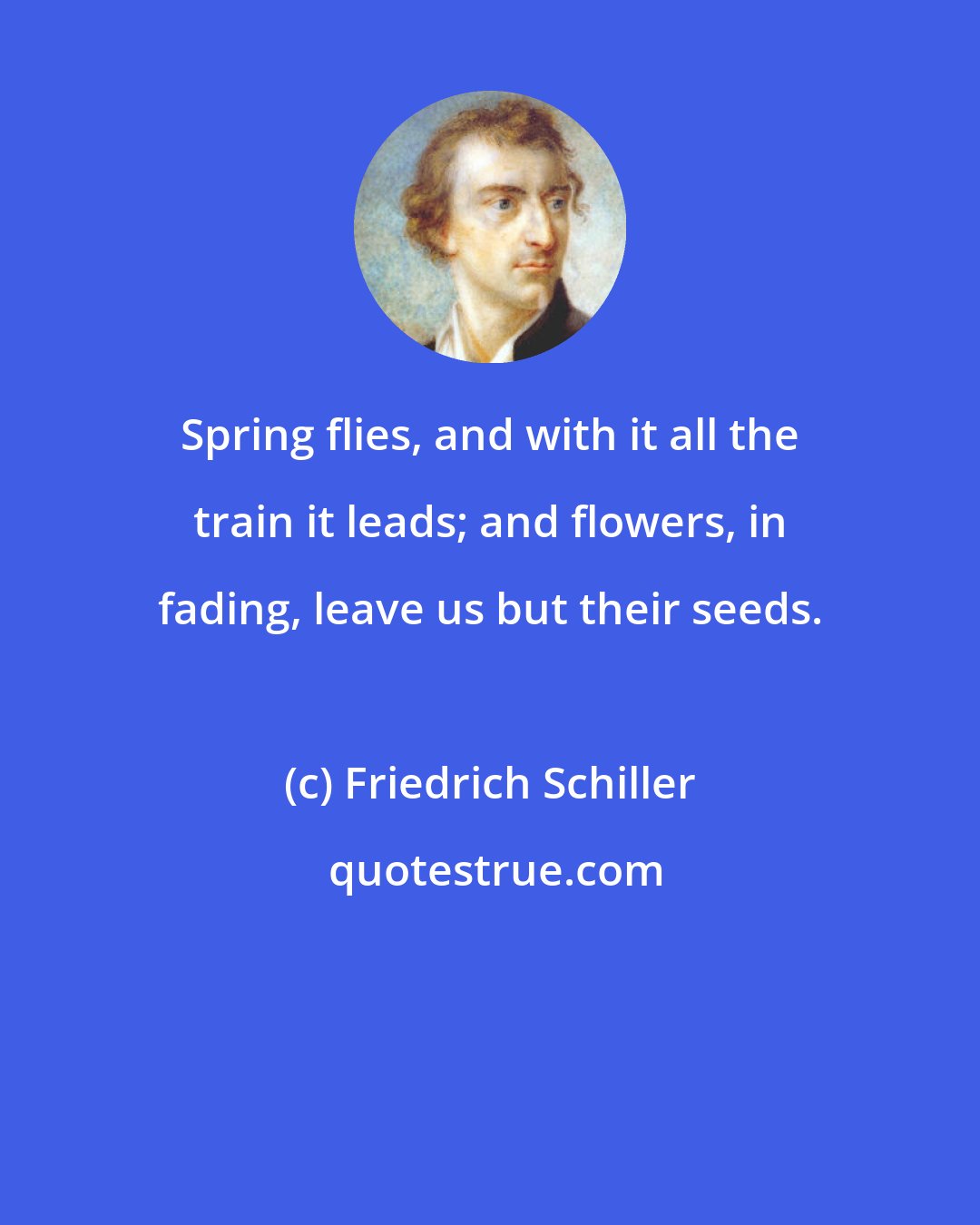 Friedrich Schiller: Spring flies, and with it all the train it leads; and flowers, in fading, leave us but their seeds.