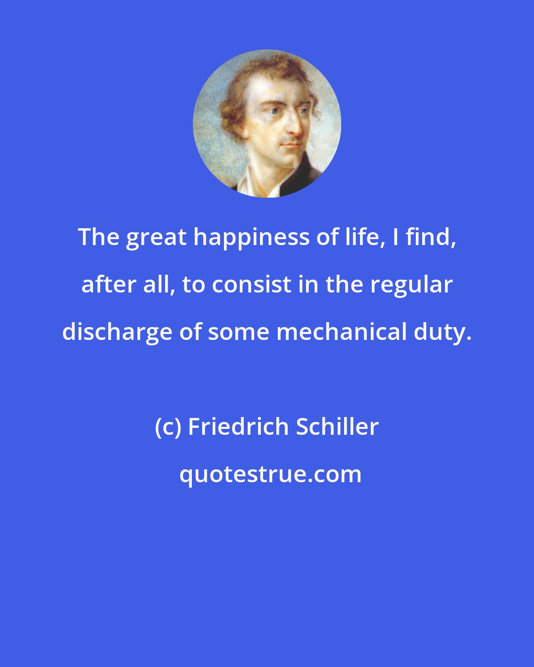 Friedrich Schiller: The great happiness of life, I find, after all, to consist in the regular discharge of some mechanical duty.