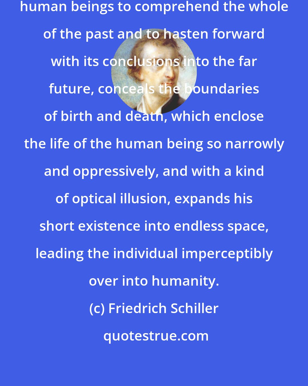 Friedrich Schiller: History, insofar as it accustoms human beings to comprehend the whole of the past and to hasten forward with its conclusions into the far future, conceals the boundaries of birth and death, which enclose the life of the human being so narrowly and oppressively, and with a kind of optical illusion, expands his short existence into endless space, leading the individual imperceptibly over into humanity.