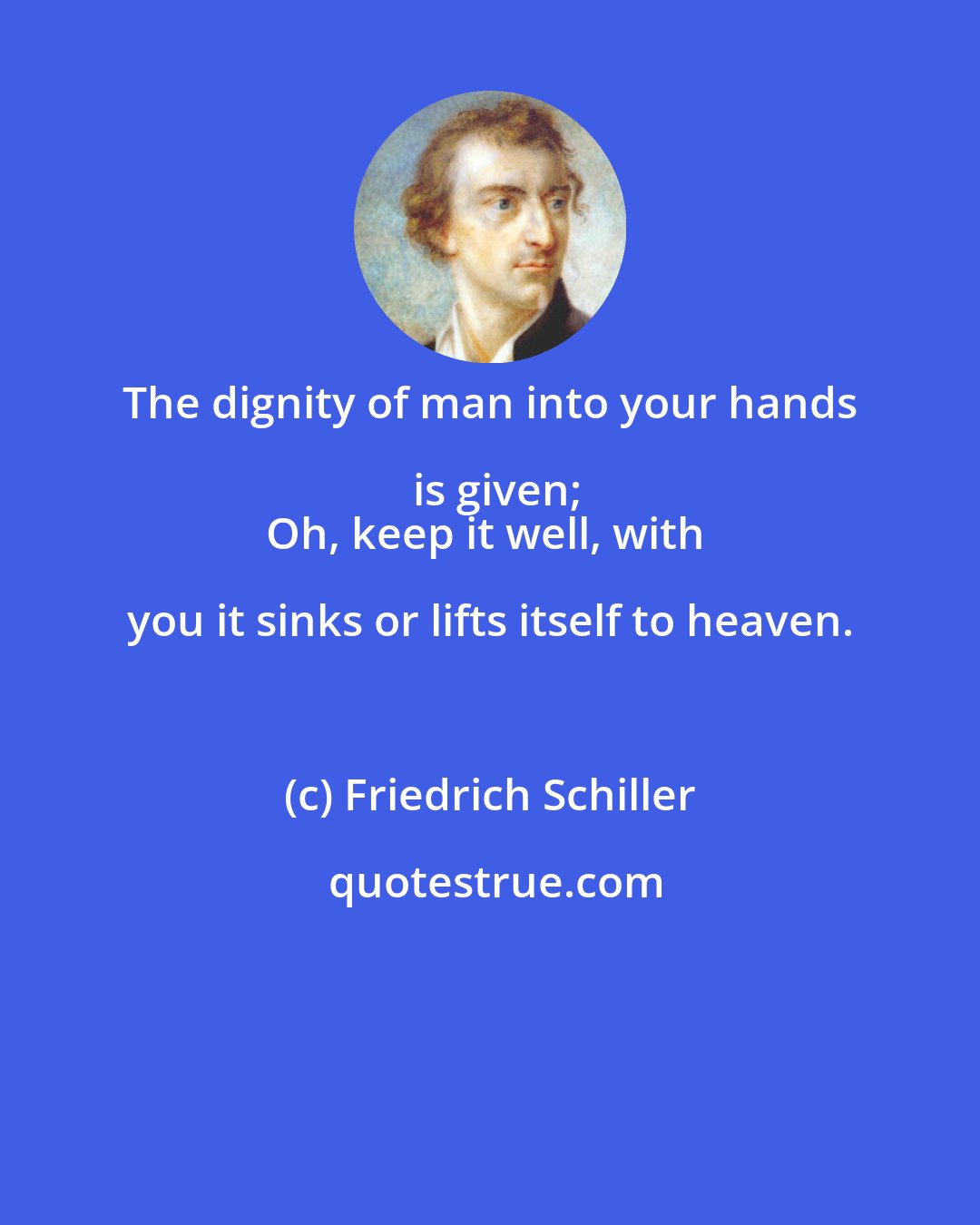 Friedrich Schiller: The dignity of man into your hands is given;
Oh, keep it well, with you it sinks or lifts itself to heaven.