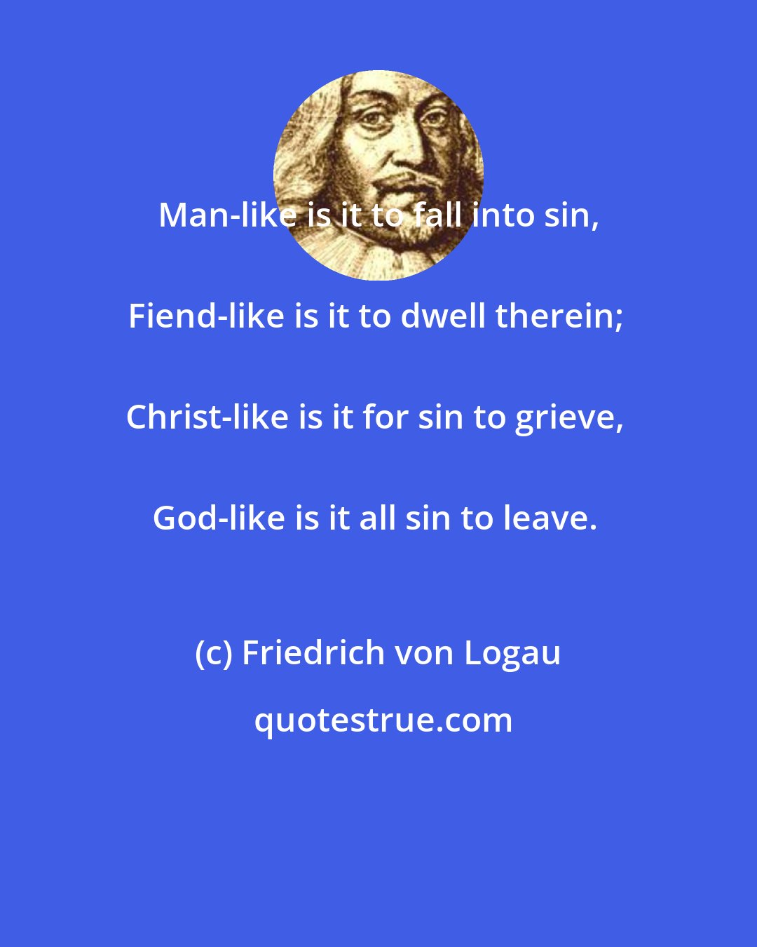 Friedrich von Logau: Man-like is it to fall into sin, 
Fiend-like is it to dwell therein; 
Christ-like is it for sin to grieve, 
God-like is it all sin to leave.