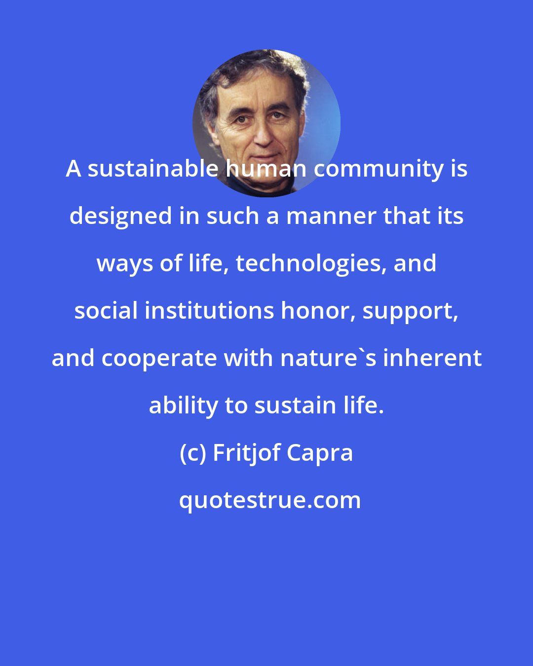 Fritjof Capra: A sustainable human community is designed in such a manner that its ways of life, technologies, and social institutions honor, support, and cooperate with nature's inherent ability to sustain life.