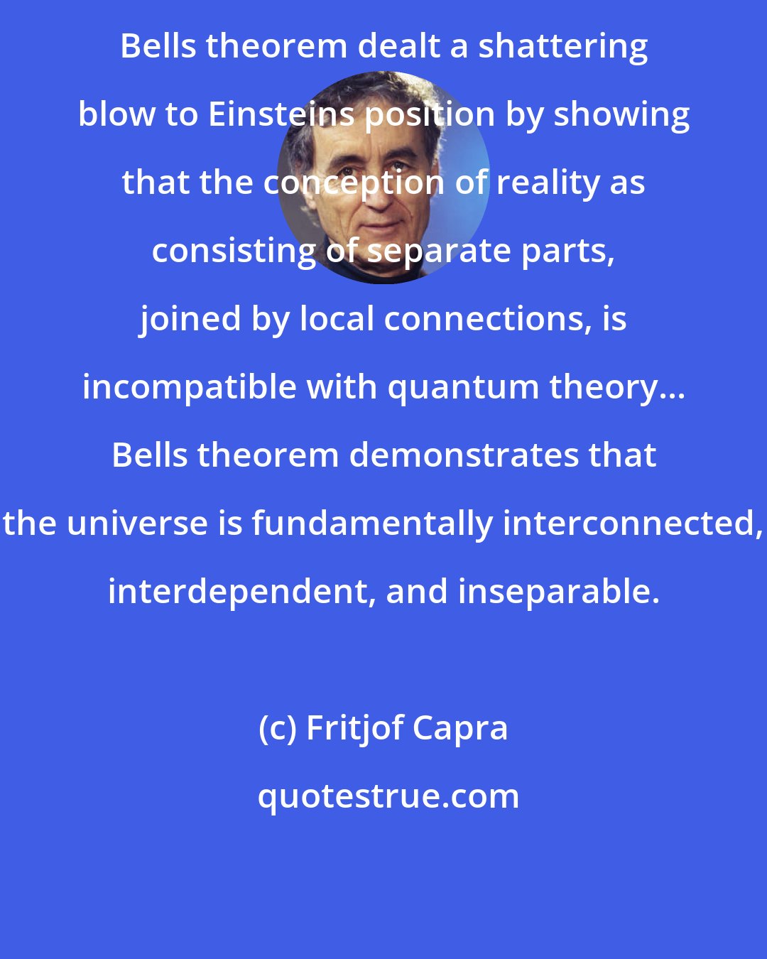 Fritjof Capra: Bells theorem dealt a shattering blow to Einsteins position by showing that the conception of reality as consisting of separate parts, joined by local connections, is incompatible with quantum theory... Bells theorem demonstrates that the universe is fundamentally interconnected, interdependent, and inseparable.