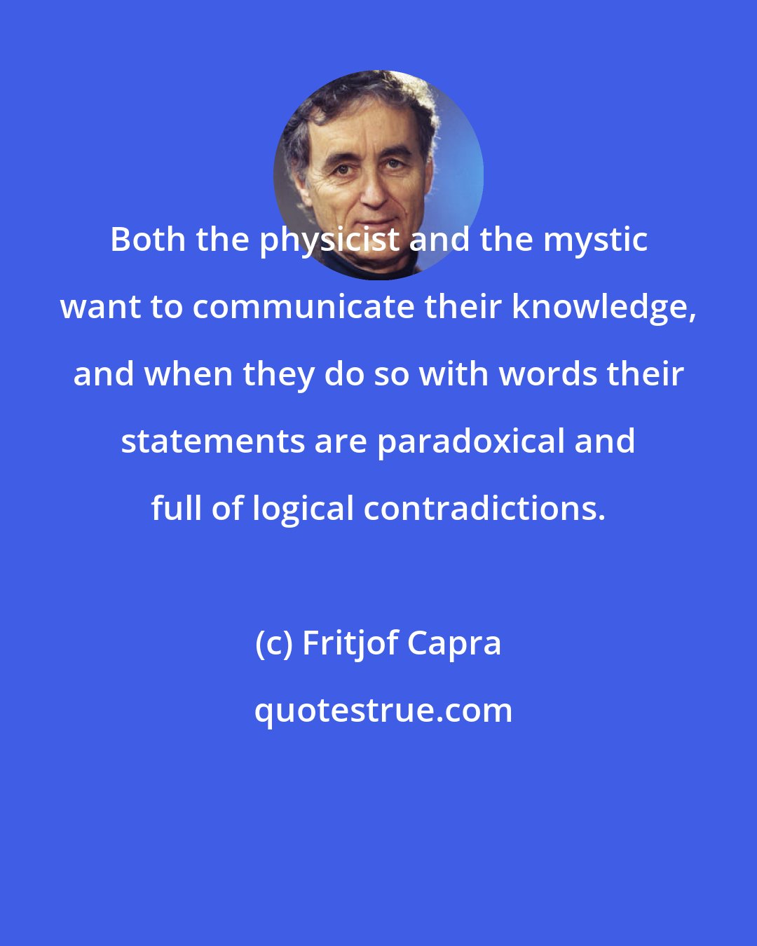 Fritjof Capra: Both the physicist and the mystic want to communicate their knowledge, and when they do so with words their statements are paradoxical and full of logical contradictions.