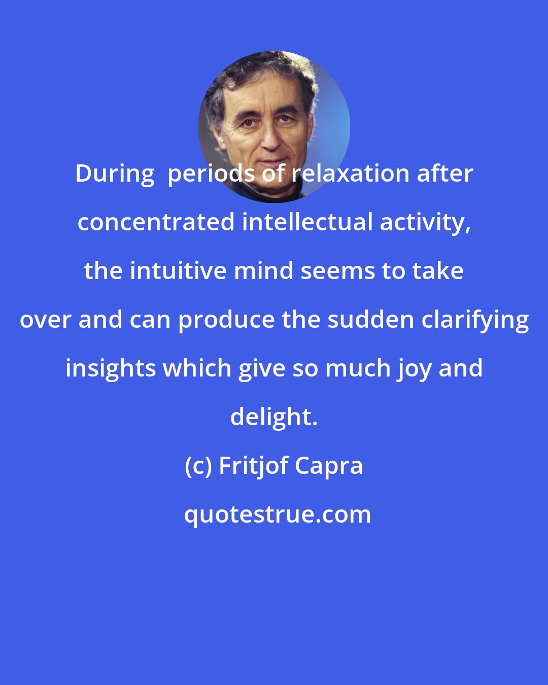 Fritjof Capra: During  periods of relaxation after concentrated intellectual activity, the intuitive mind seems to take over and can produce the sudden clarifying insights which give so much joy and delight.